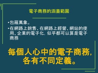 電子商務的涵蓋範圍
•包羅萬象。
•在網路上銷售、在網路上經營、網站的使
用、企業的電子化，似乎都可以算是電子
商務
每個人心中的電子商務，
各有不同定義。
 