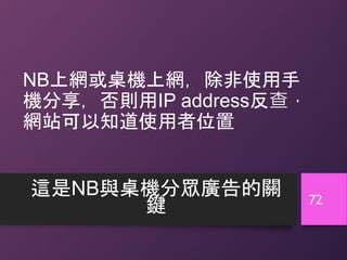 NB上網或桌機上網，除非使用手
機分享，否則用IP address反查，
網站可以知道使用者位置
這是NB與桌機分眾廣告的關
鍵 72
 