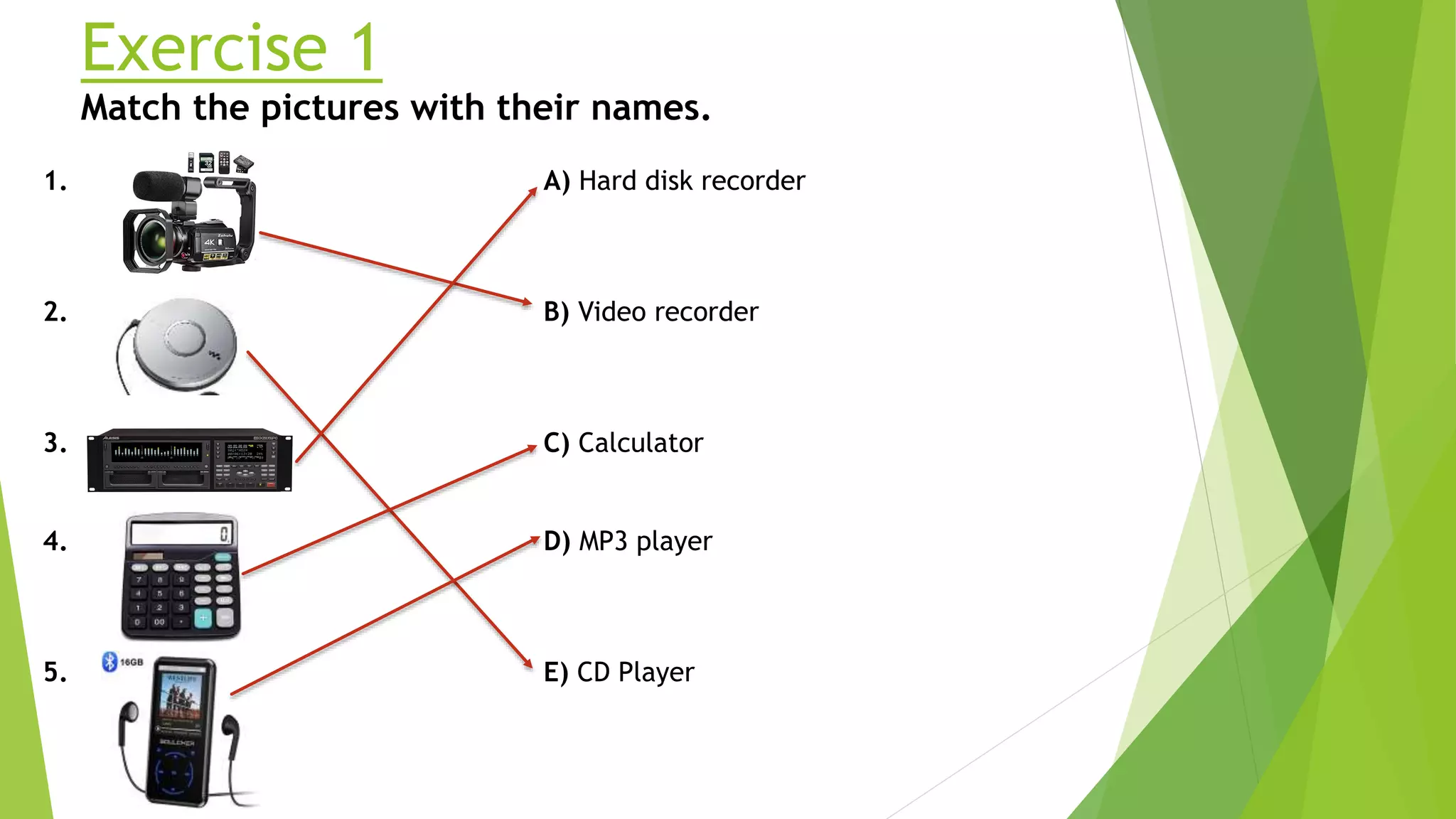 Exercise 1
Match the pictures with their names.
1.
2.
3.
4.
5.
A) Hard disk recorder
B) Video recorder
C) Calculator
D) MP3 player
E) CD Player