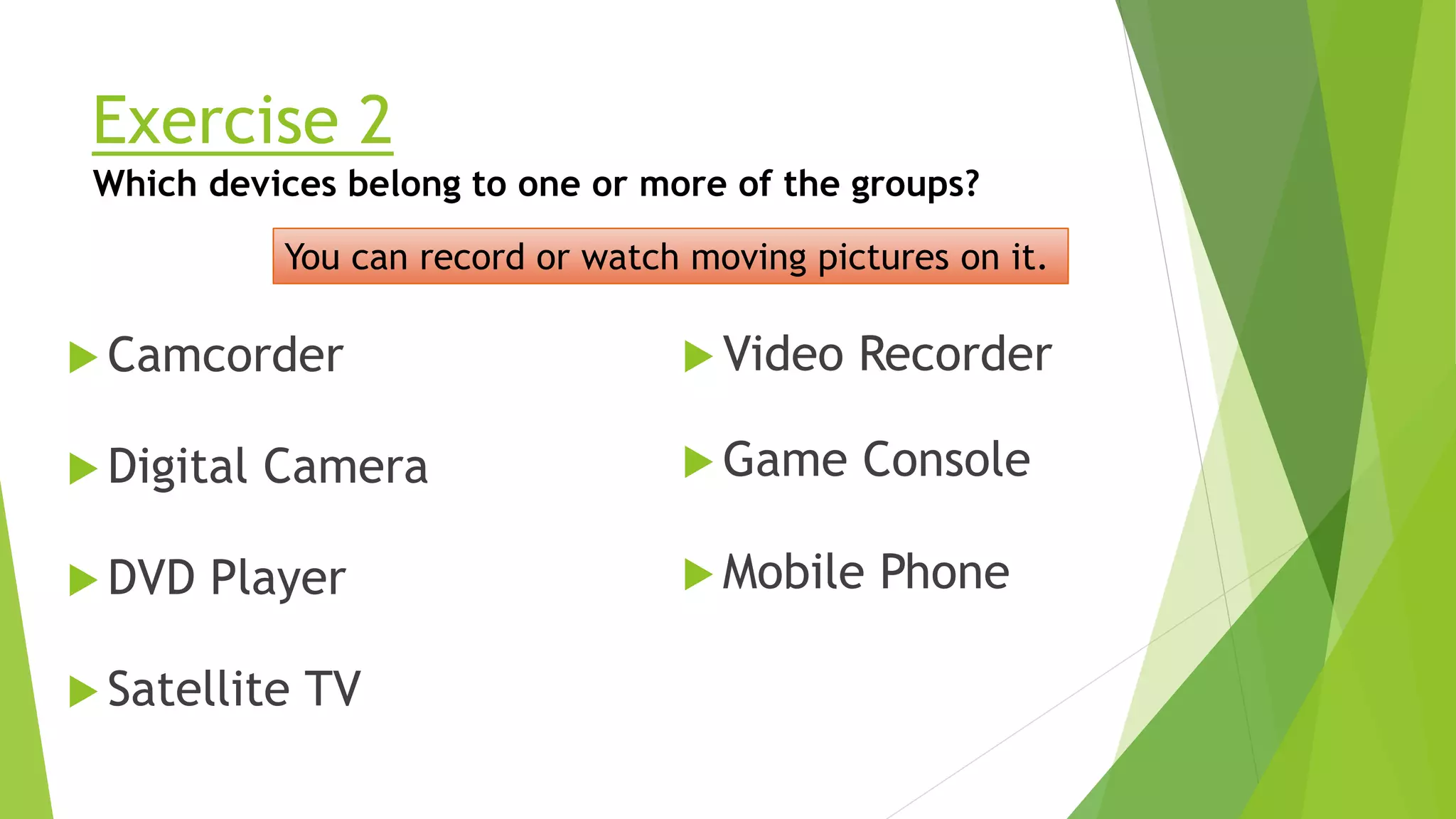 Exercise 2
Camcorder
Which devices belong to one or more of the groups?
You can record or watch moving pictures on it.
Mobile Phone
Digital Camera
DVD Player
Satellite TV
Video Recorder
Game Console