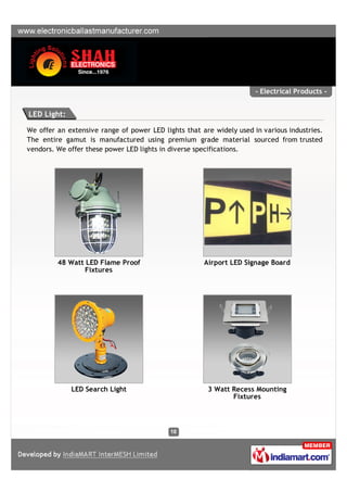 - Electrical Products -


LED Light:

We offer an extensive range of power LED lights that are widely used in various industries.
The entire gamut is manufactured using premium grade material sourced from trusted
vendors. We offer these power LED lights in diverse specifications.




         48 Watt LED Flame Proof                      Airport LED Signage Board
                 Fixtures




             LED Search Light                          3 Watt Recess Mounting
                                                              Fixtures
 