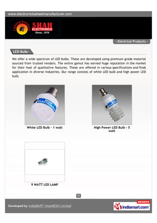 - Electrical Products -


LED Bulb:

We offer a wide spectrum of LED bulbs. These are developed using premium grade material
sourced from trusted vendors. The entire gamut has earned huge reputation in the market
for their host of qualitative features. These are offered in various specifications and finds
application in diverse industries. Our range consists of white LED bulb and high power LED
bulb.




          White LED Bulb - 1 watt                       High Power LED Bulb - 5
                                                                watt




             9 WATT LED LAMP
 