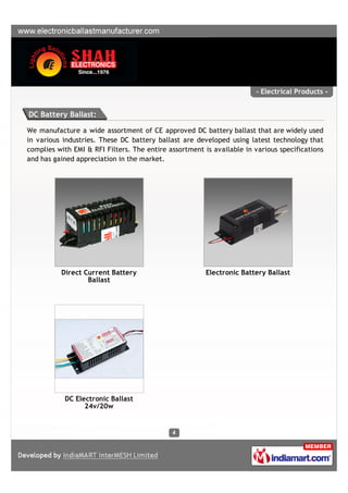 - Electrical Products -


DC Battery Ballast:

We manufacture a wide assortment of CE approved DC battery ballast that are widely used
in various industries. These DC battery ballast are developed using latest technology that
complies with EMI & RFI Filters. The entire assortment is available in various specifications
and has gained appreciation in the market.




          Direct Current Battery                        Electronic Battery Ballast
                  Ballast




           DC Electronic Ballast
                 24v/20w
 