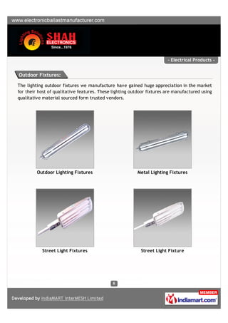 - Electrical Products -


Outdoor Fixtures:

The lighting outdoor fixtures we manufacture have gained huge appreciation in the market
for their host of qualitative features. These lighting outdoor fixtures are manufactured using
qualitative material sourced form trusted vendors.




         Outdoor Lighting Fixtures                        Metal Lighting Fixtures




           Street Light Fixtures                           Street Light Fixture
 