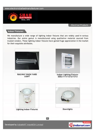 - Electrical Products -


Indoor Fixtures:

We manufacture a wide range of lighting indoor fixtures that are widely used in various
industries. Our entire gamut is manufactured using qualitative material sourced from
trusted vendors. These lighting indoor fixtures have gained huge appreciation in the market
for their exquisite attributes.




           RAILWAY WASH YARD                           Indoor Lighting Fixture-
                 LIGHT                                  SEDL1111/1212/1313




         Lighting Indoor Fixtures                             Downlights
 
