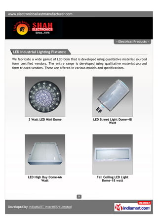 - Electrical Products -


LED Industrial Lighting Fixtures:

We fabricate a wide gamut of LED Dom that is developed using qualitative material sourced
form certified vendors. The entire range is developed using qualitative material sourced
form trusted vendors. These are offered in various models and specifications.




          3 Watt LED Mini Dome                       LED Street Light Dome-48
                                                               Watt




          LED High Bay Dome-66                         Fall Ceiling LED Light
                  Watt                                     Dome-18 watt
 
