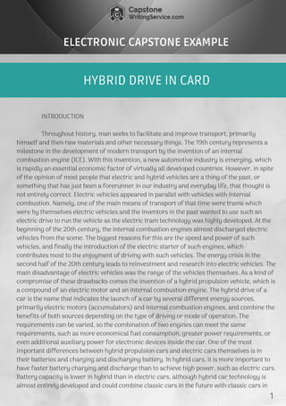 HYBRID DRIVE IN CARD
ELECTRONIC CAPSTONE EXAMPLE
               INTRODUCTION
               Throughout history, man seeks to facilitate and improve transport, primarily
himself and then raw materials and other necessary things. The 19th century represents a
milestone in the development of modern transport by the invention of an internal
combustion engine (ICE). With this invention, a new automotive industry is emerging, which
is rapidly an essential economic factor of virtually all developed countries. However, in spite
of the opinion of most people that electric and hybrid vehicles are a thing of the past, or
something that has just been a forerunner in our industry and everyday life, that thought is
not entirely correct. Electric vehicles appeared in parallel with vehicles with internal
combustion. Namely, one of the main means of transport of that time were trams which
were by themselves electric vehicles and the inventors in the past wanted to use such an
electric drive to run the vehicle as the electric tram technology was highly developed. At the
beginning of the 20th century, the internal combustion engines almost discharged electric
vehicles from the scene. The biggest reasons for this are the speed and power of such
vehicles, and finally the introduction of the electric starter of such engines, which
contributes most to the enjoyment of driving with such vehicles. The energy crisis in the
second half of the 20th century leads to reinvestment and research into electric vehicles. The
main disadvantage of electric vehicles was the range of the vehicles themselves. As a kind of
compromise of these drawbacks comes the invention of a hybrid propulsion vehicle, which is
a compound of an electric motor and an internal combustion engine. The hybrid drive of a
car is the name that indicates the launch of a car by several different energy sources,
primarily electric motors (accumulators) and internal combustion engines, and combine the
benefits of both sources depending on the type of driving or mode of operation. The
requirements can be varied, so the combination of two engines can meet the same
requirements, such as more economical fuel consumption, greater power requirements, or
even additional auxiliary power for electronic devices inside the car. One of the most
important differences between hybrid propulsion cars and electric cars themselves is in
their batteries and charging and discharging battery. In hybrid cars, it is more important to
have faster battery charging and discharge than to achieve high power, such as electric cars.
Battery capacity is lower in hybrid than in electric cars, although hybrid car technology is
almost entirely developed and could combine classic cars in the future with classic cars in 
1
 