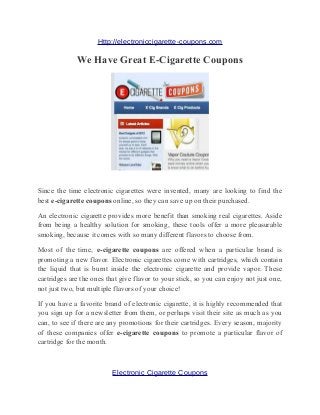 Http://electroniccigarette-coupons.com

             We Have Great E-Cigarette Coupons




Since the time electronic cigarettes were invented, many are looking to find the
best e-cigarette coupons online, so they can save up on their purchased.

An electronic cigarette provides more benefit than smoking real cigarettes. Aside
from being a healthy solution for smoking, these tools offer a more pleasurable
smoking, because it comes with so many different flavors to choose from.

Most of the time, e-cigarette coupons are offered when a particular brand is
promoting a new flavor. Electronic cigarettes come with cartridges, which contain
the liquid that is burnt inside the electronic cigarette and provide vapor. These
cartridges are the ones that give flavor to your stick, so you can enjoy not just one,
not just two, but multiple flavors of your choice!

If you have a favorite brand of electronic cigarette, it is highly recommended that
you sign up for a newsletter from them, or perhaps visit their site as much as you
can, to see if there are any promotions for their cartridges. Every season, majority
of these companies offer e-cigarette coupons to promote a particular flavor of
cartridge for the month.



                          Electronic Cigarette Coupons
 
