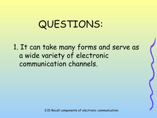 QUESTIONS:
1. It can take many forms and serve as
a wide variety of electronic
communication channels.
2.01 Recall components of electronic communication.
 