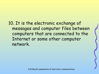 10. It is the electronic exchange of
messages and computer files between
computers that are connected to the
Internet or some other computer
network.
2.01 Recall components of electronic communication.
 