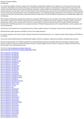 Electronic Component Suppliers 
By Alison Cole 
You will find many suppliers of electronic components who will sell them in small quantities. Suppliers of new components, or in a few cases "new and some used" 
components, include Digi-Key (having blue LEDs, prices reasonable), Mouser Electronics (Fast service, $20 minimum, $5 charge under $20, export orders $100 
minimum), Ocean State Electronics (good collection of RF parts, especially air variables and B&W coils), Radiokit (lots of components), Circuit Specialists Inc ( no 
minimum with check or money order, or else $15, good RF collection), Active Electronics (many stores across the US and Canada, $25 minimum), Maplin Electronics 
Ltd. (UK), Newark Electronics ($25 minimum, prices on the higher side but have a lot of things that are hard to find elsewhere), Arrow Electronics, Inc. (minimum $25, 
accepts personal order also), MCM Electronics (minimum $20, mostly VCR parts and lots of useful stuff difficult to find elsewhere), and Fordham Radio Supply (tools 
for technicians). 
Other companies include Jameco (computer parts and electronic components), JDR Microdevices (now no minimum order), Johnson Shop Products (new and some 
used electronic components), DC Electronics (good collection of ICs and electronic components), International Components Corporation (capacitors, diodes, ICs, 
potentiometers, resistors, sockets; transistors), Kelvin Electronics (minimum $20, lots of electronic parts and tools), H & R Company (Herbach and Rademan) 
(minimum $25), John Birkitt (good stocks of new components and tools), N R Bardwell (cheap, good stocks of ICs), Surplus Electronics ( resistors, capacitors, and 
some semiconductors), 
All Electronics Corp. (minimum $10, new and surplus electronics), Alltronics (surplus electronics, $12 minimum), American Science and Surplus (formerly JerryCo), 
Hosfelt Electronics (surplus electronics), and Marlin P. Jones & Assoc.(surplus electronics). 
For specialty components, JAN Crystals, Crystek Corporation, International Crystal Manufacturing Co., Inc., Amidon Associates, Palomar Engineers, RF PARTS can 
be contacted. 
You can also consult wholesale directories to find details about suppliers of electronic components, compare prices and features, and finally make your choice. 
Electronic Components [http://www.WetPluto.com/Electronic-Component-Distributors.html] provides detailed information on Electronic Components, Surplus 
Electronic Components, Electronic Component Distributors, Electronic Component Suppliers and more. Electronic Components is affiliated with Electronic Data 
Discovery [http://www.e-electronicdiscovery.com]. 
Article Source: http://EzineArticles.com/?expert=Alison_Cole 
http://EzineArticles.com/?Electronic-Component-Suppliers&id=272204 
Part or Component #: 0251007nrt1l 
Part or Component #: 0251007nrt2l 
Part or Component #: 0251007nrt3l 
Part or Component #: 0251007pat1l 
Part or Component #: 0251007vxl 
Part or Component #: 02510071r5-1p5 
Part or Component #: 0251007hat1l 
Part or Component #: 0251007m 
Part or Component #: 0251007mat1l 
Part or Component #: 0251007mrt1 
Part or Component #: 0251007mrt1l 
Part or Component #: 0251007mxl 
Part or Component #: 0251007nrt1l 
Part or Component #: 0251007pat1l 
Part or Component #: 025100tcm-k-d1r-l 
Part or Component #: 025100tcm-m-d1r-l 
Part or Component #: 025100tcms 
Part or Component #: 025100tcms-m-c1r-lc 
Part or Component #: 025101-5mat1 
Part or Component #: 025101-5mxl 
Part or Component #: 251015 
Part or Component #: null 
Part or Component #: 0251015matr 
Part or Component #: 0251015hal 
Part or Component #: 0251015hat1l 
Part or Component #: 0251015m 
Part or Component #: 0251015m- 
Part or Component #: 0251015mat1l 
Part or Component #: 0251015mrt1 
Part or Component #: 0251015mrt1l 
Part or Component #: 0251015mrt1lmult1 
Part or Component #: 0251015mxl 
Part or Component #: 0251015nat1l 
Part or Component #: 0251015nrt1 
Part or Component #: 0251015nrt1- 
Part or Component #: 0251015nrt1l 
Part or Component #: 0251015nrt2l 
Part or Component #: 0251015nrt3l 
Part or Component #: 0251015vx 
Part or Component #: 0251015vxl 
 