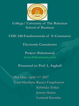 College/ University of The Bahamas School of Business CISE 240-Fundamentals of  E-Commerce Electronic Consultants Project: Bahamasair www.bahamasair.com Presented to: Prof. L. Saghafi Due Date: April 11 th  2007 Team Members: Raenya Farquharson Kirbricka Tinker Jeremy Hanna Lenward Knowles 
