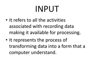 INPUT
• It refers to all the activities
associated with recording data
making it available for processing.
• It represents the process of
transforming data into a form that a
computer understand.
 