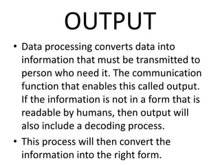 OUTPUT
• Data processing converts data into
information that must be transmitted to
person who need it. The communication
function that enables this called output.
If the information is not in a form that is
readable by humans, then output will
also include a decoding process.
• This process will then convert the
information into the right form.
 