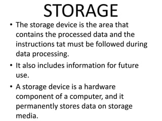 STORAGE
• The storage device is the area that
contains the processed data and the
instructions tat must be followed during
data processing.
• It also includes information for future
use.
• A storage device is a hardware
component of a computer, and it
permanently stores data on storage
media.
 