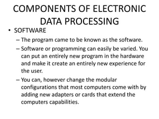 COMPONENTS OF ELECTRONIC
DATA PROCESSING
• SOFTWARE
– The program came to be known as the software.
– Software or programming can easily be varied. You
can put an entirely new program in the hardware
and make it create an entirely new experience for
the user.
– You can, however change the modular
configurations that most computers come with by
adding new adapters or cards that extend the
computers capabilities.
 