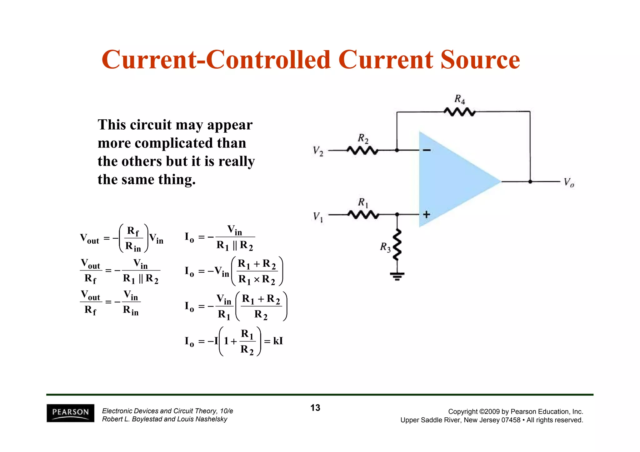 Current-Controlled Current Source 
This circuit may appear 
more complicated than 
the others but it is really 
the same thing. 
 
R 
 
V 
Copyright ©2009 by Pearson Education, Inc. 
Upper Saddle River, New Jersey 07458 • All rights reserved. 
f 
V 
V 
in 
in 
in 
= − 
R || R 
V 
I 
1 2 
 
in 
 
= − 
Electronic Devices and Circuit Theory, 10/e 
Robert L. Boylestad and Louis Nashelsky 
V 
out 
V 
out 
f 
1 2 
f 
in 
in 
out 
R 
R 
R || R 
R 
V 
R 
V 
= − 
  
 
 
  
 
 
= − 
R + 
R 
1 2 
 + 
R R 
 
1 2 
kI 
R 
R 
I I 1 
R 
R 
I 
R R 
I V 
1 
2 
o 
2 
1 
o 
1 2 
o in 
in 
o 
 
=   
 
 
  
 
 
= − + 
 
  
 
 
  
 
 
= − 
  
 
 
  
 
 
× 
= − 
13 
 