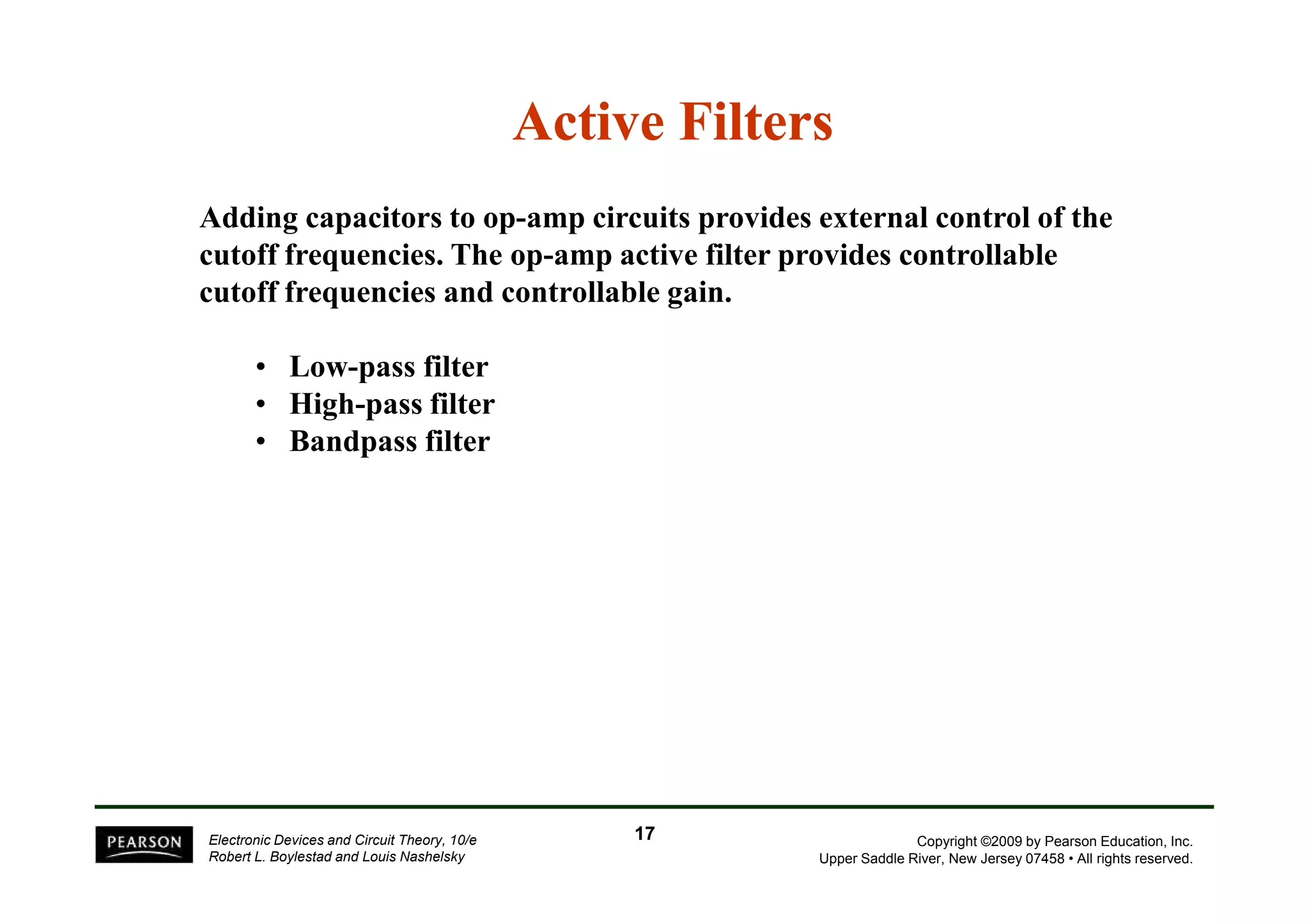Active Filters 
Adding capacitors to op-amp circuits provides external control of the 
cutoff frequencies. The op-amp active filter provides controllable 
cutoff frequencies and controllable gain. 
• Low-pass filter 
• High-pass filter 
• Bandpass filter 
Copyright ©2009 by Pearson Education, Inc. 
Upper Saddle River, New Jersey 07458 • All rights reserved. 
Electronic Devices and Circuit Theory, 10/e 
Robert L. Boylestad and Louis Nashelsky 
17 
 