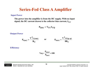 Series-Fed Class A Amplifier 
Input Power 
The power into the amplifier is from the DC supply. With no input 
g signal, the DC current drawn is the collector bias current, CQ 
ICQ. 
Pi(dc) = VCCICQ 
Output Power 
C(rms) 
2 
o(ac) 
V 
2 
V 
CE(p-p) 
P = or P = 
o(ac) 8R 
R C 
C 
Efficiency 
100 
P 
= o(ac) × 
P 
%η 
i(ac) 
Copyright ©2009 by Pearson Education, Inc. 
Upper Saddle River, New Jersey 07458 • All rights reserved. 
Electronic Devices and Circuit Theory, 10/e 
Robert L. Boylestad and Louis Nashelsky 
12 
 