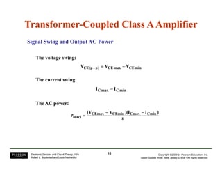 Transformer-Coupled Class A Amplifier 
Signal Swing and Output AC Power 
The voltage swing: 
VCE(p−p) = VCEmax − VCEmin 
The current swing: 
ICmax − ICmin 
(V − V )(I − 
I ) 
P CEmax CEmin Cmax Cmin 
o(ac) 
8 
= 
The AC power: 
( ) Copyright ©2009 by Pearson Education, Inc. 
Upper Saddle River, New Jersey 07458 • All rights reserved. 
Electronic Devices and Circuit Theory, 10/e 
Robert L. Boylestad and Louis Nashelsky 
16 
 