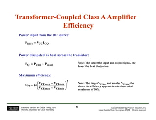 Transformer-Coupled Class A Amplifier 
Efficiency 
Power input from the DC source: 
Pi(dc) = VCCICQ 
Power dissipated as heat across the transistor: 
PQ = Pi(dc) − Po(ac) 
Note: The larger the input and output signal, the 
lower the heat dissipation. 
Maximum efficiency: 
2 ⎛ 
V V 
⎞ 
Note: The larger V V the 
− 
CEmax CEmin 
V V 
50 %η ⎟ ⎟⎠ 
CEmax CEmin 
⎜ ⎜⎝ 
+ 
= 
VCEmax and smaller VCEmin, closer the efficiency approaches the theoretical 
maximum of 50%. 
Copyright ©2009 by Pearson Education, Inc. 
Upper Saddle River, New Jersey 07458 • All rights reserved. 
Electronic Devices and Circuit Theory, 10/e 
Robert L. Boylestad and Louis Nashelsky 
17 
 