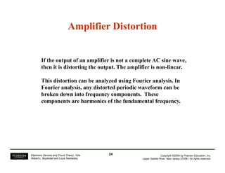 Amplifier Distortion 
If the output of an amplifier is not a complete AC sine wave, 
then it is distorting the output. The amplifier is non-linear. 
This distortion can be analyzed using Fourier analysis. In 
Fourier analysis, any distorted periodic waveform can be 
broken down into frequency components. These 
components are harmonics of the fundamental frequency. 
Copyright ©2009 by Pearson Education, Inc. 
Upper Saddle River, New Jersey 07458 • All rights reserved. 
Electronic Devices and Circuit Theory, 10/e 
Robert L. Boylestad and Louis Nashelsky 
24 
 