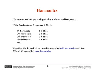Harmonics 
Harmonics are integer multiples of a fundamental frequency. 
If the fundamental frequency is 5kHz: 
1st harmonic 1 x 5kHz 
2nd harmonic 2 x 5kHz 
3rd harmonic 3 x 5kHz 
4th harmonic 4 x 5kHz 
etc. 
Note that the 1st and 3rd harmonics are called odd harmonics and the 
2nd and 4th are called even harmonics. 
Copyright ©2009 by Pearson Education, Inc. 
Upper Saddle River, New Jersey 07458 • All rights reserved. 
Electronic Devices and Circuit Theory, 10/e 
Robert L. Boylestad and Louis Nashelsky 
25 
 