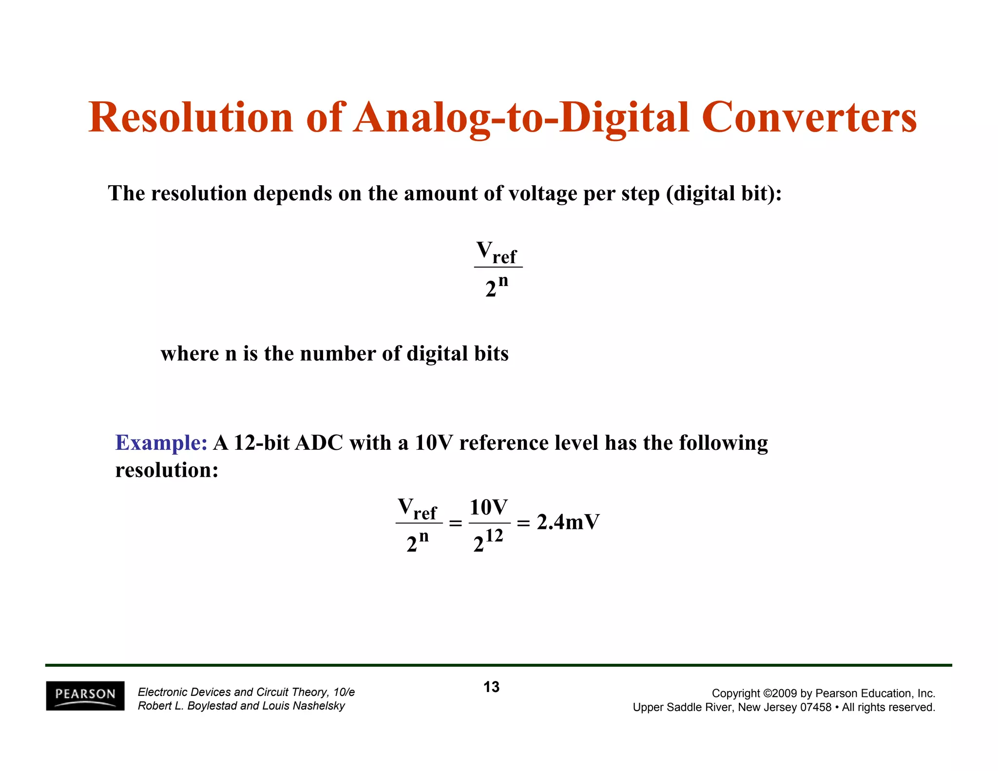 Resolution of Analog-to-Digital Converters 
The resolution depends on the amount of voltage per step (digital bit): 
ref 
2 
n 
V 
where n is the number of digital bits 
Example: A 12-bit ADC with a 10V reference level has the following 
resolution: 
V 
ref = 10V = 
2.4mV 2n 212 
12 
Copyright ©2009 by Pearson Education, Inc. 
Upper Saddle River, New Jersey 07458 • All rights reserved. 
Electronic Devices and Circuit Theory, 10/e 
Robert L. Boylestad and Louis Nashelsky 
13 
 