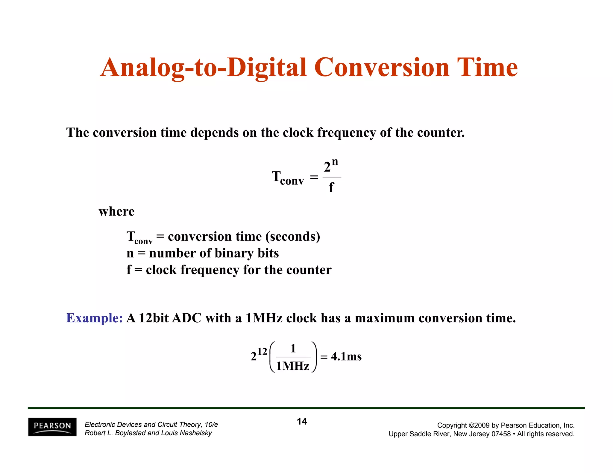 Analog-to-Digital Conversion Time 
The conversion time depends on the clock frequency of the counter. 
T 2 
n 
f 
conv = 
where 
Tconv = conversion time (seconds) 
n = number of binary bits 
f = clock frequency for the counter 
Example: A 12bit ADC with a 1MHz clock has a maximum conversion time. 
4.1ms 
212 ⎛ 
1 ⎞ 
1MHz 
⎟⎠ 
= ⎜⎝ 
Copyright ©2009 by Pearson Education, Inc. 
Upper Saddle River, New Jersey 07458 • All rights reserved. 
Electronic Devices and Circuit Theory, 10/e 
Robert L. Boylestad and Louis Nashelsky 
14 
 