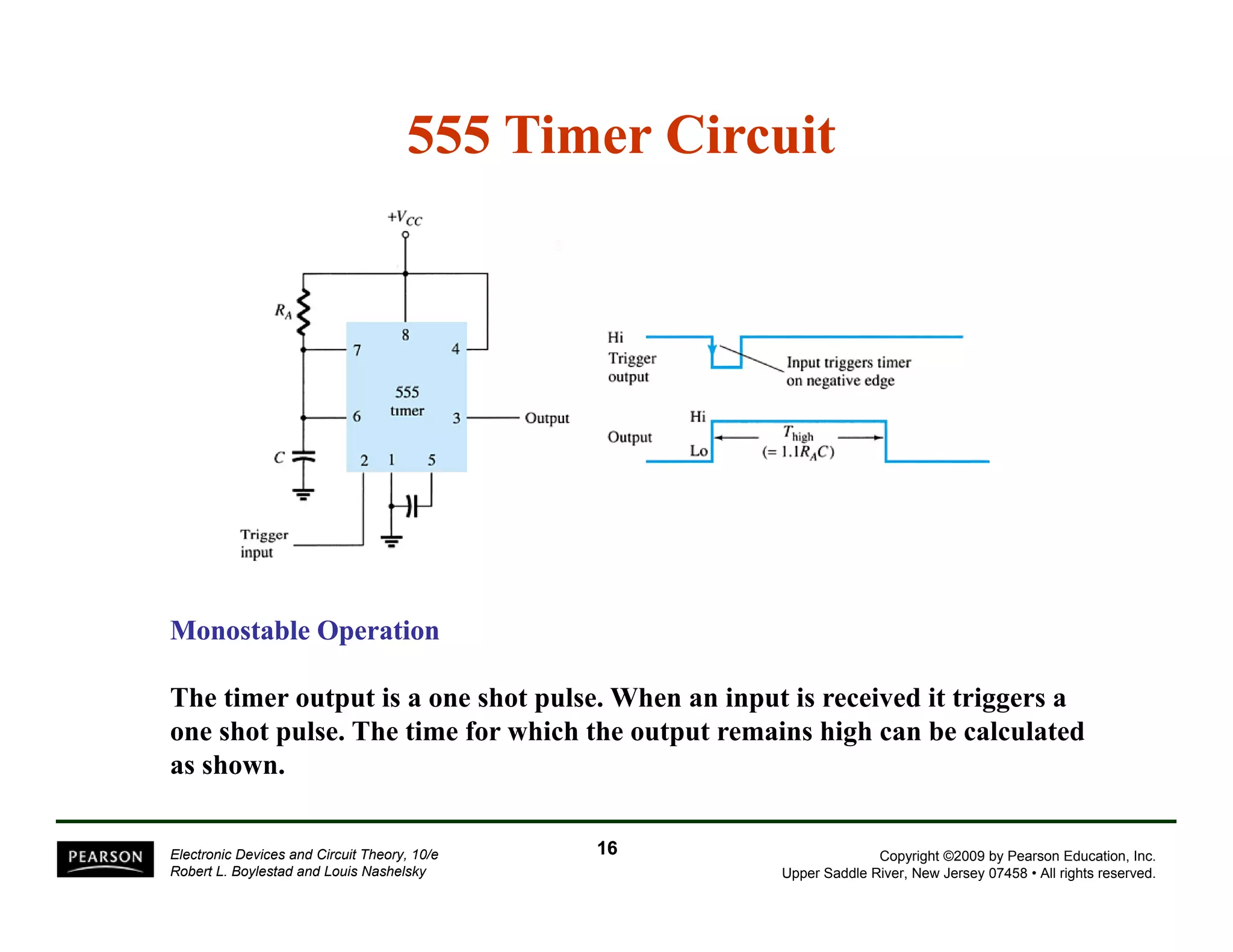 555 Timer Circuit 
Monostable Operation 
The timer output is a one shot pulse. When an input is received it triggers a 
one shot pulse. The time for which the output remains high can be calculated 
as shown. 
Copyright ©2009 by Pearson Education, Inc. 
Upper Saddle River, New Jersey 07458 • All rights reserved. 
Electronic Devices and Circuit Theory, 10/e 
Robert L. Boylestad and Louis Nashelsky 
16 
 