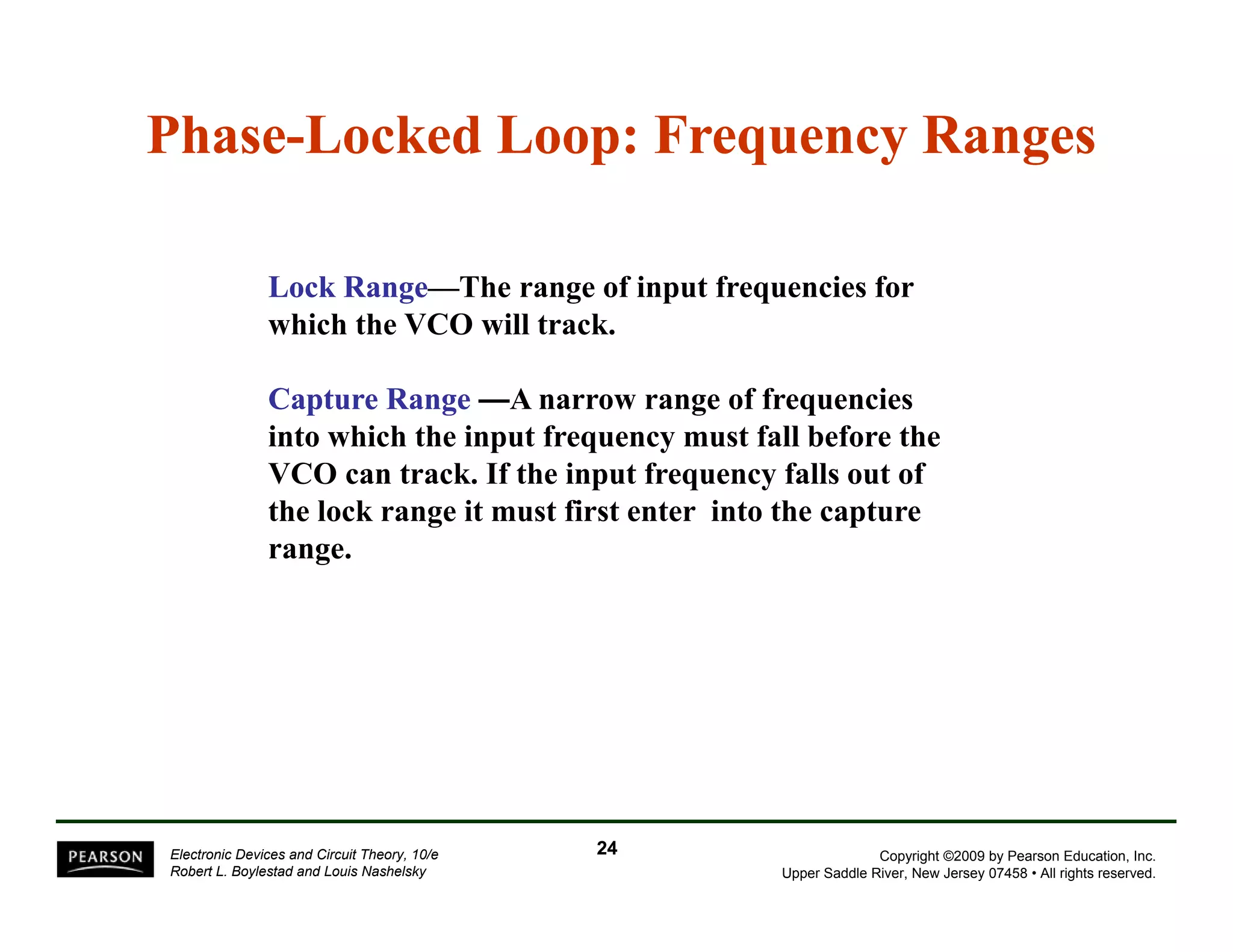Phase-Locked Loop: Frequency Ranges 
Lock Range—The range of input frequencies for 
which the VCO will track. 
Capture Range —A narrow range of frequencies 
into which the input frequency must fall before the 
VCO can track. If the input frequency falls out of 
the lock range it must first enter into the capture 
range. 
Copyright ©2009 by Pearson Education, Inc. 
Upper Saddle River, New Jersey 07458 • All rights reserved. 
Electronic Devices and Circuit Theory, 10/e 
Robert L. Boylestad and Louis Nashelsky 
24 
 