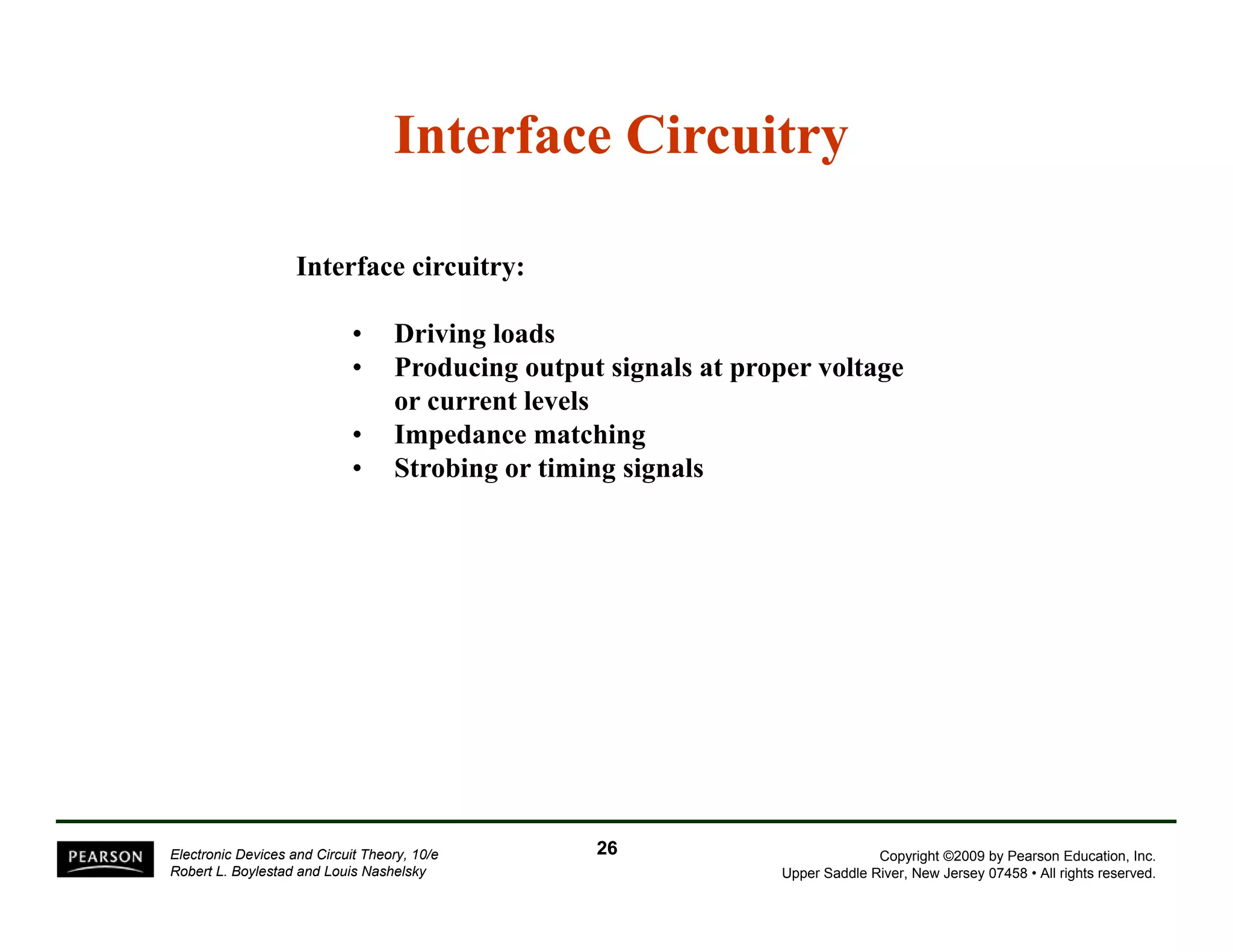 Interface Circuitry 
Interface circuitry: 
• Driving loads 
• Producing output signals at proper voltage 
or current levels 
• Impedance matching 
• Strobing or timing signals 
Copyright ©2009 by Pearson Education, Inc. 
Upper Saddle River, New Jersey 07458 • All rights reserved. 
Electronic Devices and Circuit Theory, 10/e 
Robert L. Boylestad and Louis Nashelsky 
26 
 