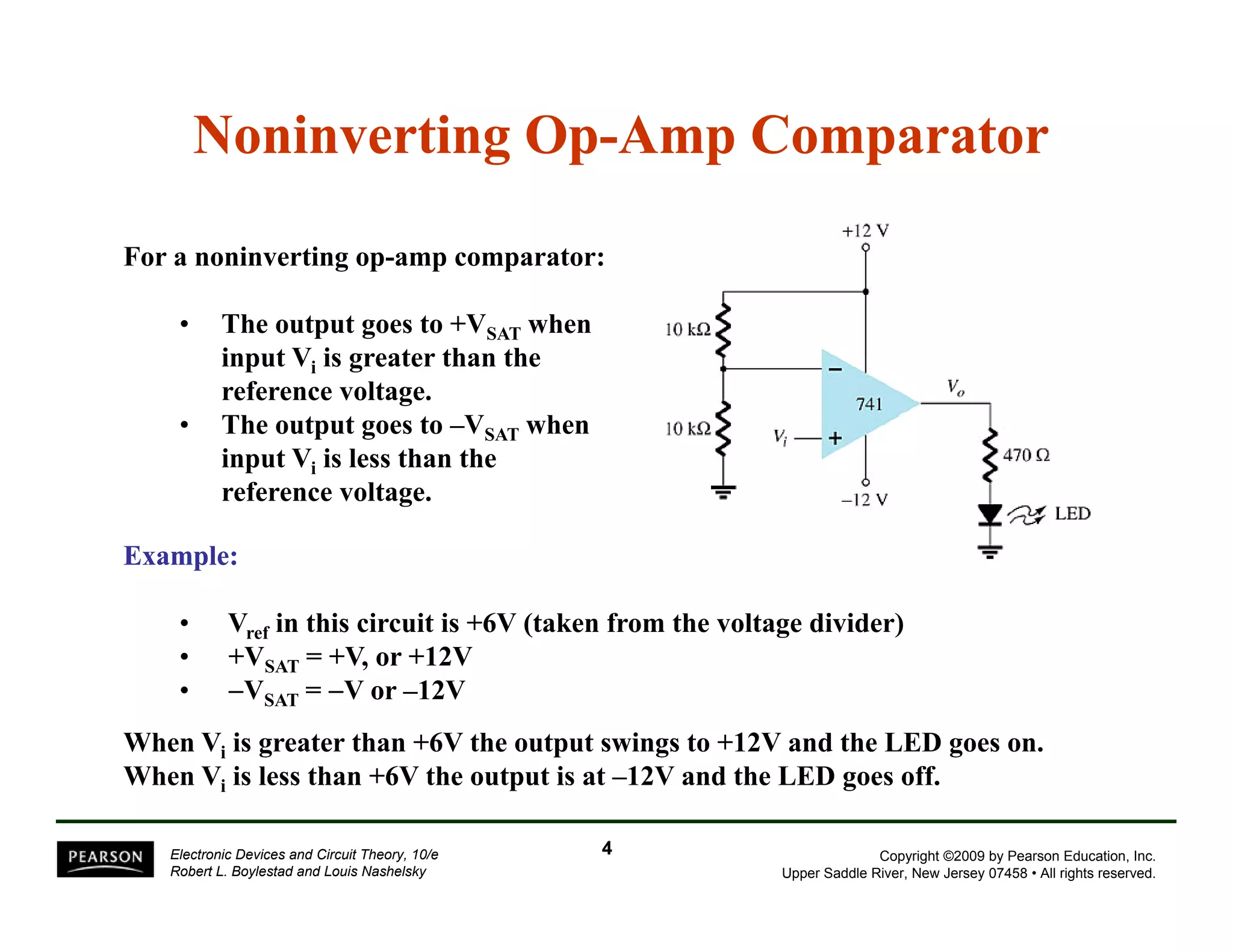 Noninverting Op-Amp Comparator 
For a noninverting op-amp comparator: 
• The output goes to +VSAT when 
input Vi is greater than the 
reference voltage. 
• The output goes to –VSAT when 
input Vi is less than the 
reference voltage. 
Example: 
• Vref in this circuit is +6V (taken from the voltage divider) 
•• +VSAT = +V, or +12V 
• −VSAT = −V or –12V 
When Vi is greater than +6V the output swings to +12V and the LED goes on. 
When V is less than +6V the 12V off 
Vi output is at –and the LED goes off. 
Copyright ©2009 by Pearson Education, Inc. 
Upper Saddle River, New Jersey 07458 • All rights reserved. 
Electronic Devices and Circuit Theory, 10/e 
Robert L. Boylestad and Louis Nashelsky 
4 
 