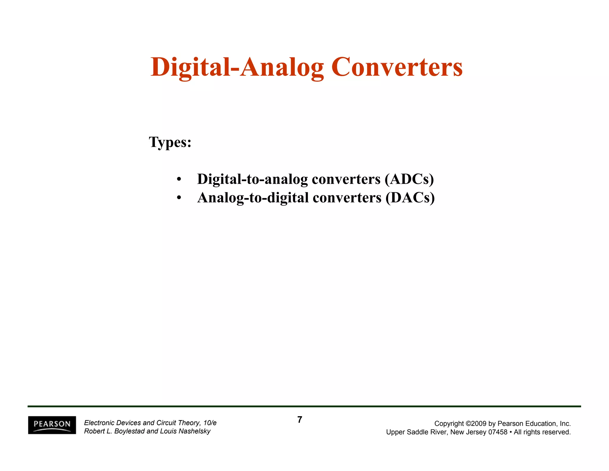 Digital-Analog Converters 
Types: 
• Digital-to-analog converters (ADCs) 
• Analog-to-digital converters (DACs) 
Copyright ©2009 by Pearson Education, Inc. 
Upper Saddle River, New Jersey 07458 • All rights reserved. 
Electronic Devices and Circuit Theory, 10/e 
Robert L. Boylestad and Louis Nashelsky 
7 
 