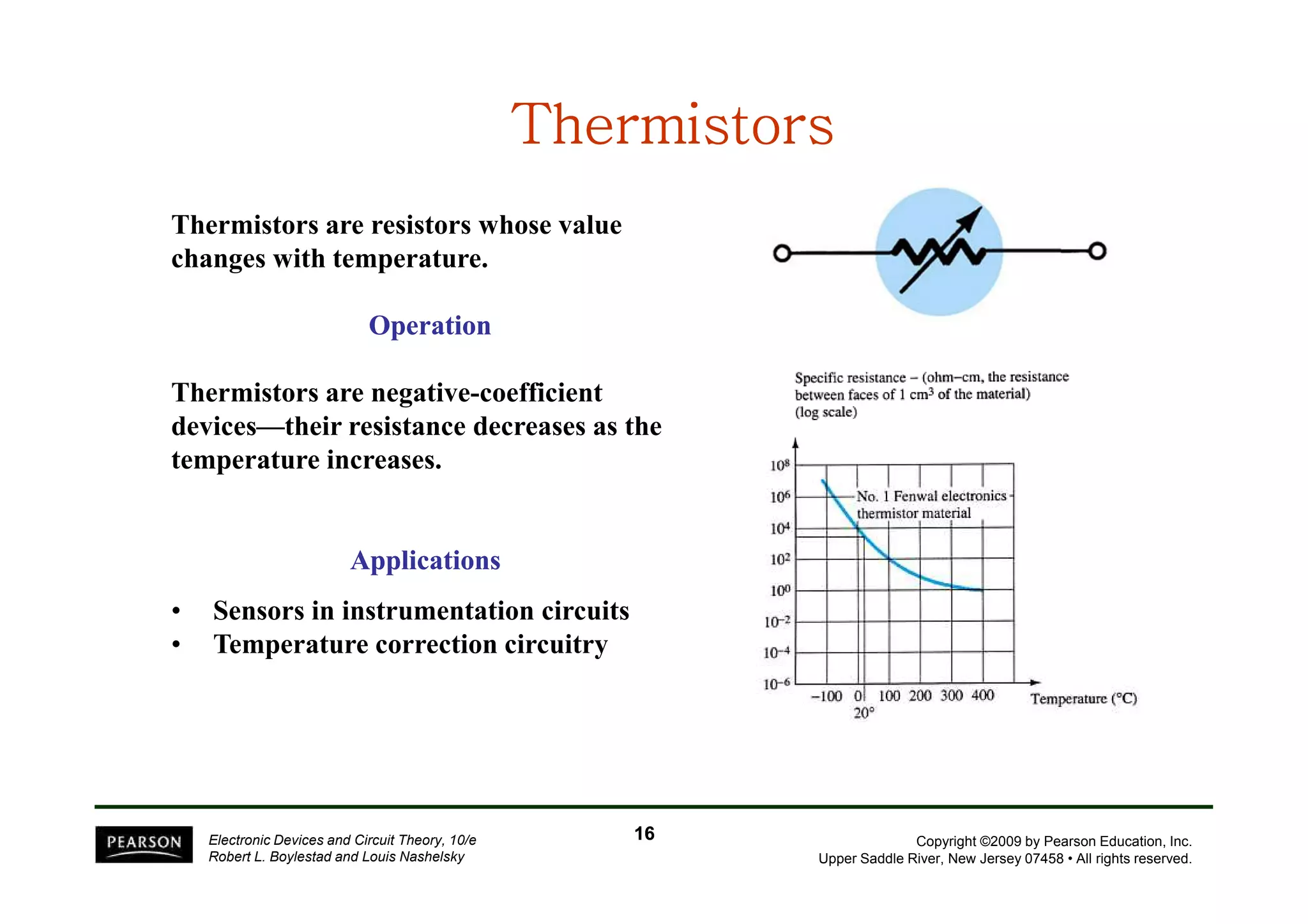 TTTTTTTThhhhhhhheeeeeeeerrrrrrrrmmmmmmmmiiiiiiiissssssssttttttttoooooooorrrrrrrrssssssss 
Thermistors are resistors whose value 
changes with temperature. 
Operation 
Thermistors are negative-coefficient 
devices—their resistance decreases as the 
temperature increases. 
Copyright ©2009 by Pearson Education, Inc. 
Upper Saddle River, New Jersey 07458 • All rights reserved. 
Applications 
• Sensors in instrumentation circuits 
• Temperature correction circuitry 
Electronic Devices and Circuit Theory, 10/e 
Robert L. Boylestad and Louis Nashelsky 
16 
