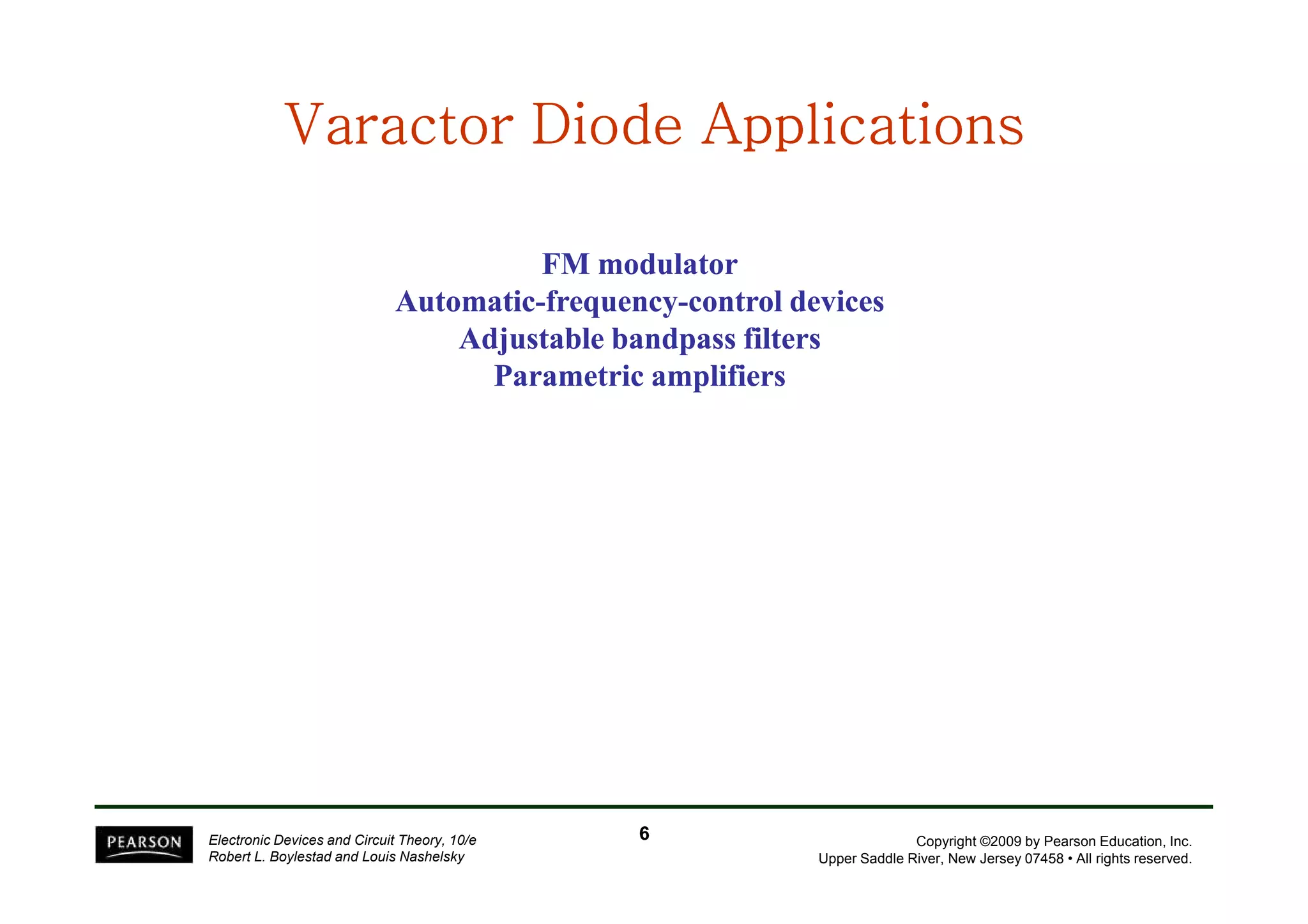 Varactor VVVVVVVaaaaaaarrrrrrraaaaaaaccccccctttttttooooooorrrrrrr DDDDDDDDiiiiiiiiooooooooddddddddeeeeeeee AAAAAAAApppppppppppppppplllllllliiiiiiiiccccccccaaaaaaaattttttttiiiiiiiioooooooonnnnnnnnssssssss 
FM modulator 
Automatic-frequency-control devices 
Adjustable bandpass filters 
Parametric amplifiers 
Copyright ©2009 by Pearson Education, Inc. 
Upper Saddle River, New Jersey 07458 • All rights reserved. 
Electronic Devices and Circuit Theory, 10/e 
Robert L. Boylestad and Louis Nashelsky 
6 
 