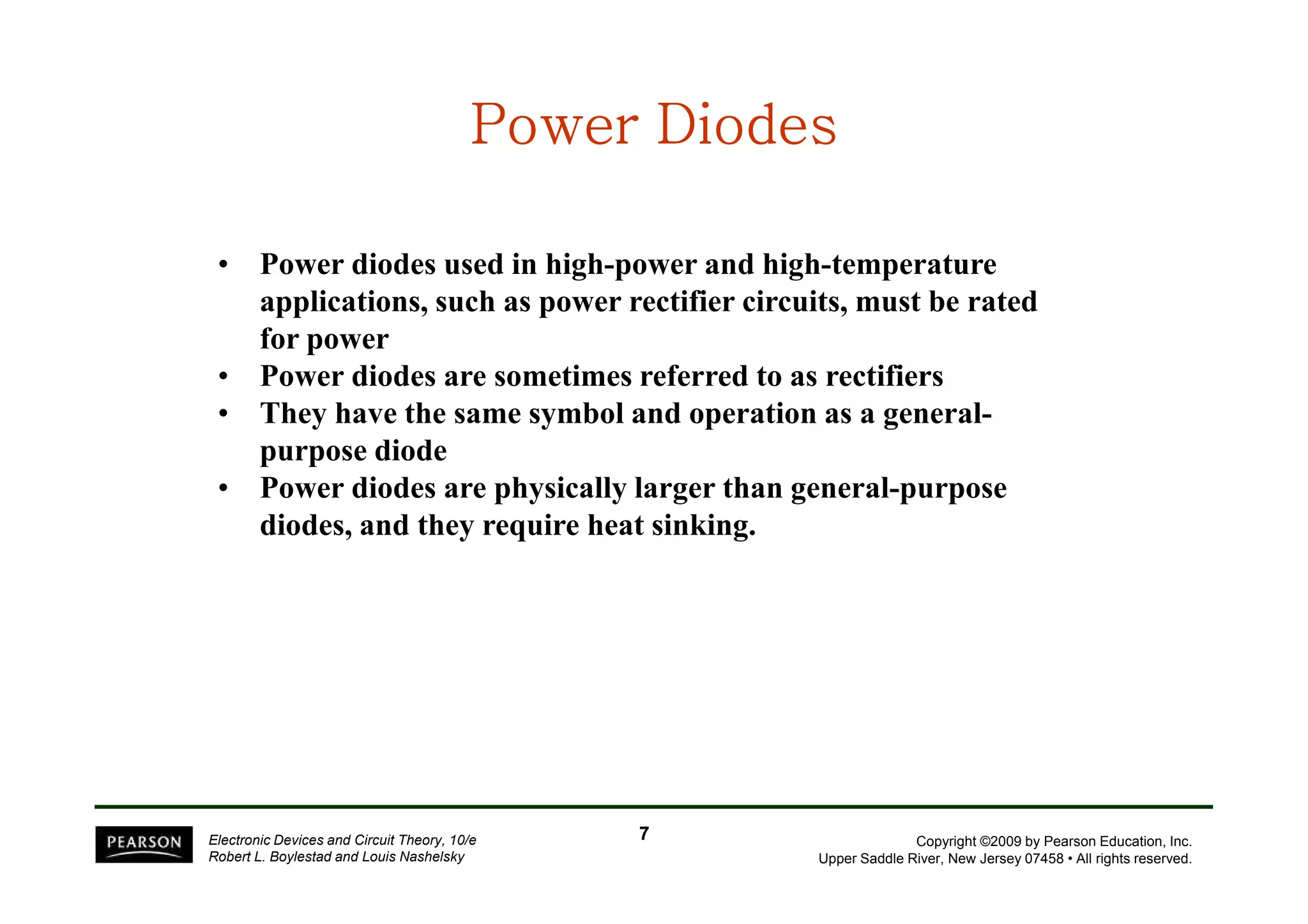PPPPPPPPoooooooowwwwwwwweeeeeeeerrrrrrrr DDDDDDDDiiiiiiiiooooooooddddddddeeeeeeeessssssss 
• Power diodes used in high-power and high-temperature 
applications, such as power rectifier circuits, must be rated 
for power 
• Power diodes are sometimes referred to as rectifiers 
• They have the same symbol and operation as a general-purpose 
diode 
• Power diodes are physically larger than general-purpose 
Copyright ©2009 by Pearson Education, Inc. 
Upper Saddle River, New Jersey 07458 • All rights reserved. 
purpose diodes, and they require heat sinking. 
Electronic Devices and Circuit Theory, 10/e 
Robert L. Boylestad and Louis Nashelsky 
7 
 