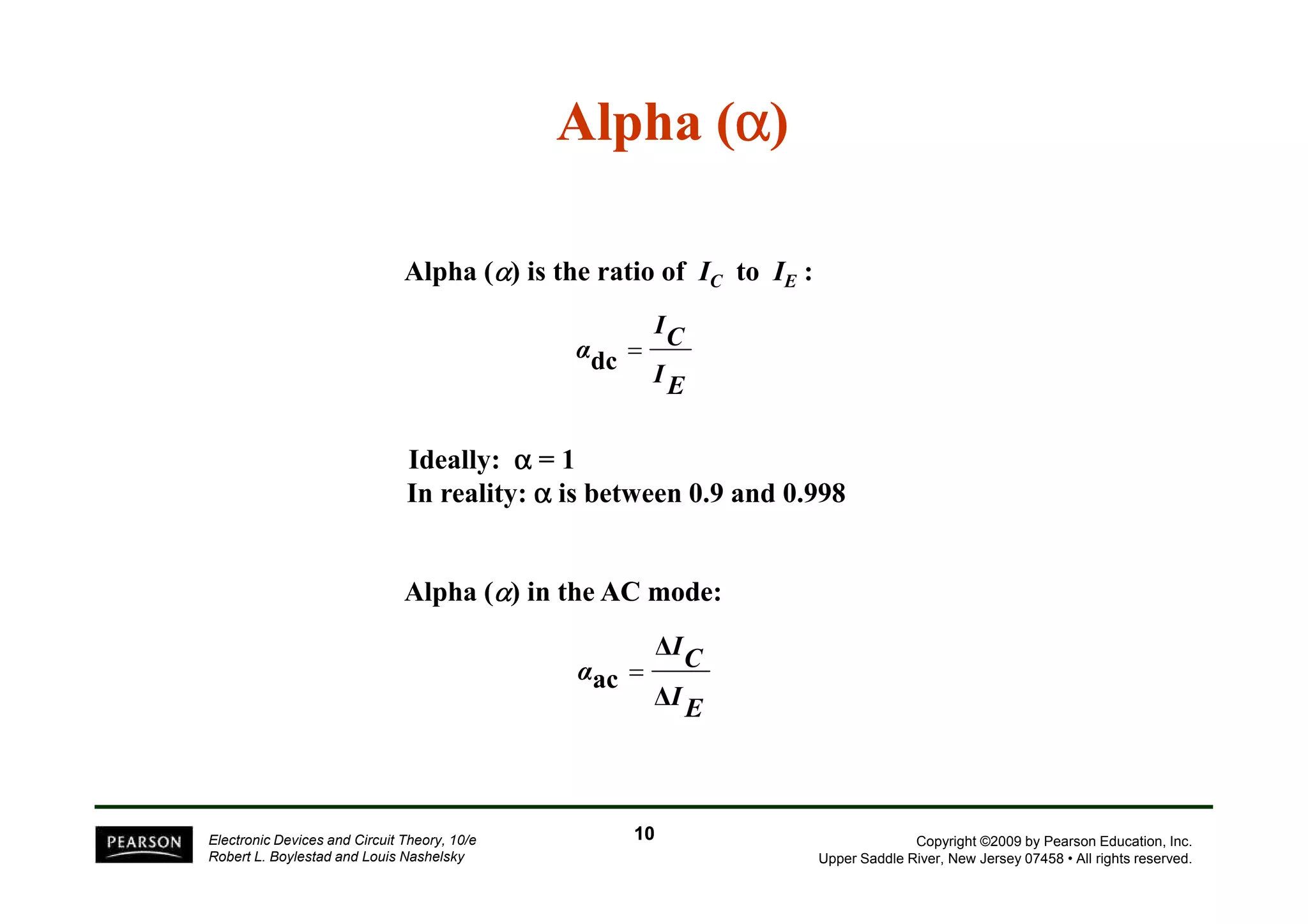 Alpha (a) 
Alpha (α) is the ratio of IC to IE : 
Ideally: a = 1 
IC 
IE 
αdc = 
Copyright ©2009 by Pearson Education, Inc. 
In reality: a is between 0.9 and 0.998 
Upper Saddle River, New Jersey 07458 • All rights reserved. 
Alpha (α) in the AC mode: 
Electronic Devices and Circuit Theory, 10/e 
Robert L. Boylestad and Louis Nashelsky 
IC 
 
IE 
α 
 
ac = 
10 
 