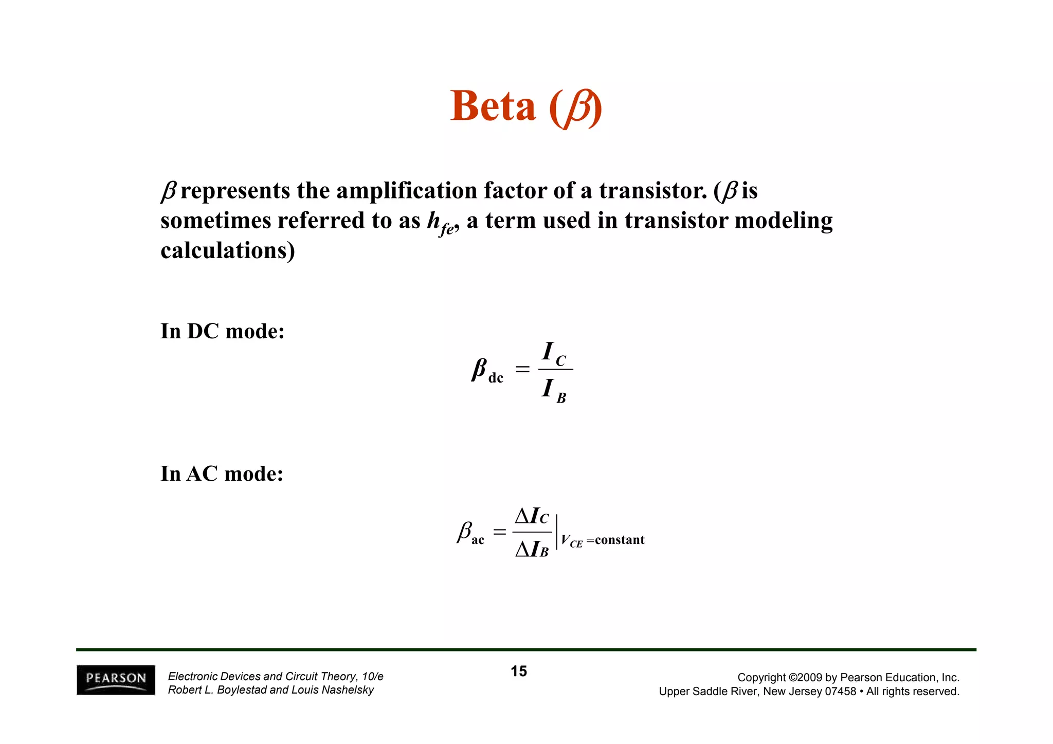 Beta (β) 
β represents the amplification factor of a transistor. (β is 
sometimes referred to as hfe, a term used in transistor modeling 
calculations) 
In DC mode: 
C I 
βdc = 
Copyright ©2009 by Pearson Education, Inc. 
Upper Saddle River, New Jersey 07458 • All rights reserved. 
In AC mode: 
Electronic Devices and Circuit Theory, 10/e 
Robert L. Boylestad and Louis Nashelsky 
B I 
 
= 
C 
I 
ac VCE 
=constant  
B 
I 
β 
15 
 