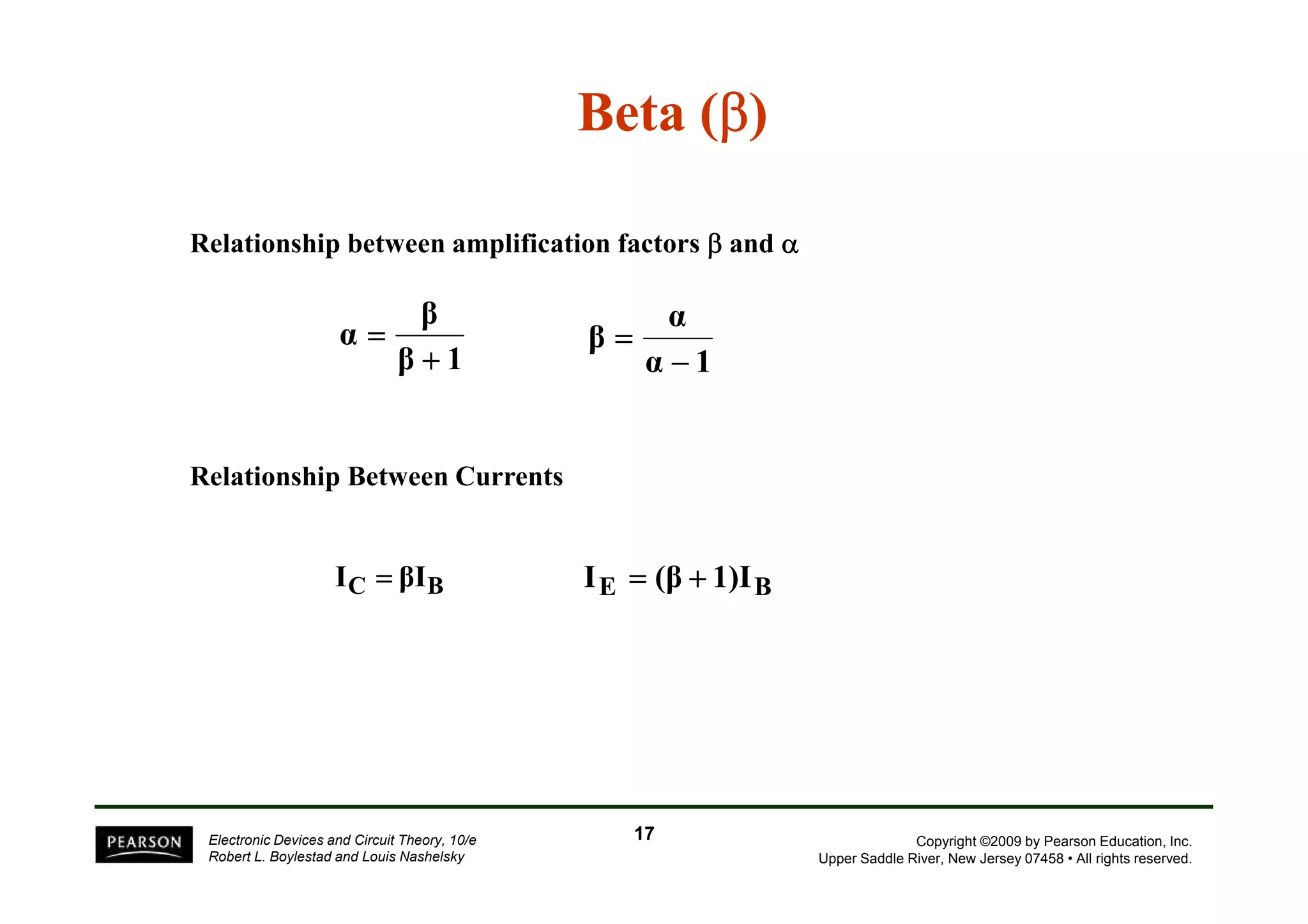Beta (β) 
Relationship between amplification factors β and α 
β 
β 1 
α 
+ 
= 
α 
α 1 
β 
− 
= 
Relationship Between Currents 
Copyright ©2009 by Pearson Education, Inc. 
Upper Saddle River, New Jersey 07458 • All rights reserved. 
IC = βIB IE = (β + 1)IB 
Electronic Devices and Circuit Theory, 10/e 
Robert L. Boylestad and Louis Nashelsky 
17 
 