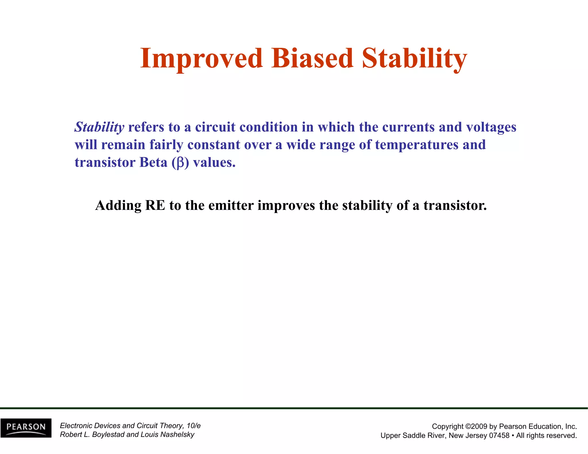 Improved Biased Stability 
Stability refers to a circuit condition in which the currents and voltages 
will remain fairly constant over a wide range of temperatures and 
transistor Beta (β) values. 
Adding RE to the emitter improves the stability of a transistor. 
Copyright ©2009 by Pearson Education, Inc. 
Upper Saddle River, New Jersey 07458 • All rights reserved. 
Electronic Devices and Circuit Theory, 10/e 
Robert L. Boylestad and Louis Nashelsky 
 