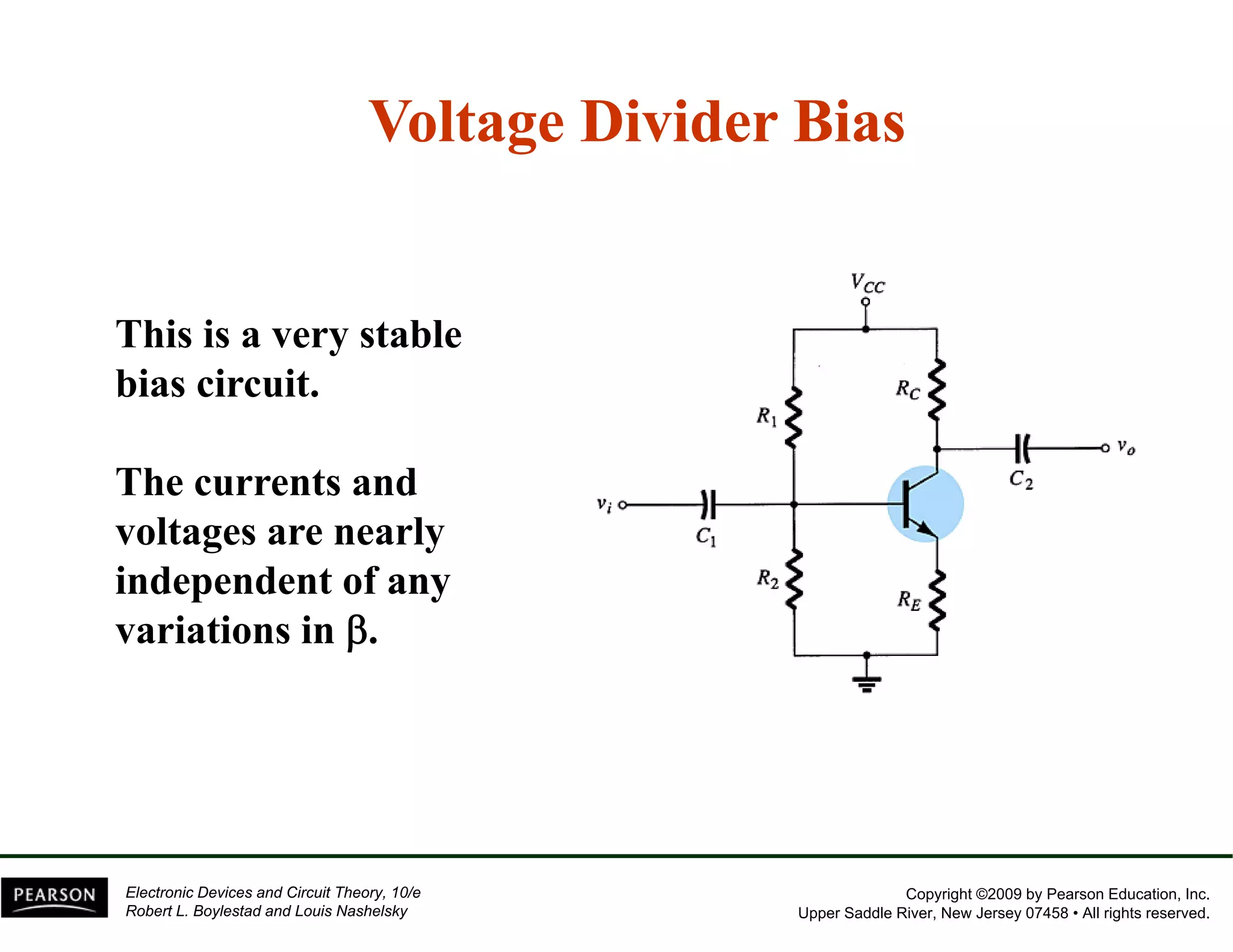 Voltage Divider Bias 
This is a very stable 
bias circuit. 
The currents and 
voltages are nearly 
independent of any 
variations in β. 
Copyright ©2009 by Pearson Education, Inc. 
Upper Saddle River, New Jersey 07458 • All rights reserved. 
Electronic Devices and Circuit Theory, 10/e 
Robert L. Boylestad and Louis Nashelsky 
 