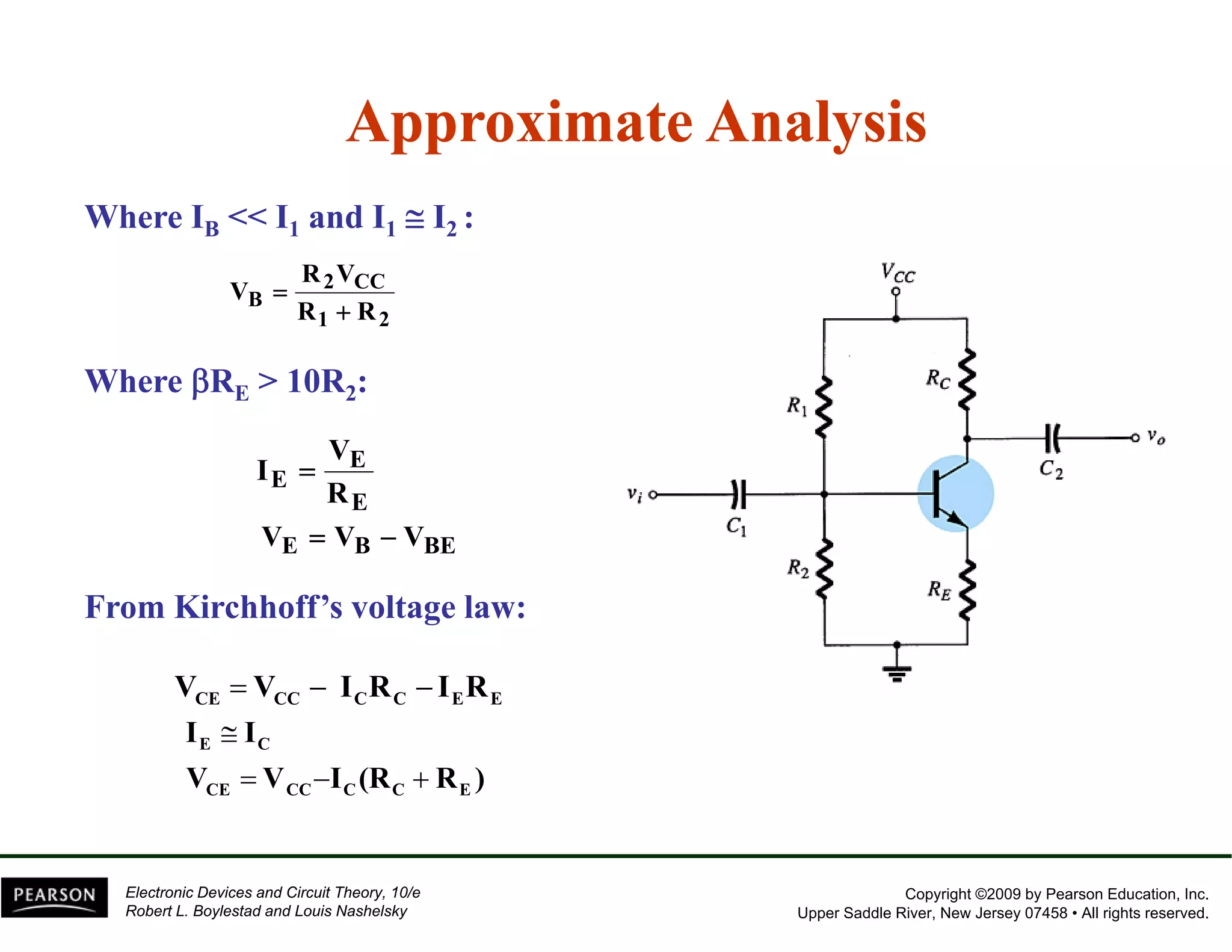 Approximate Analysis 
Where IB << I1 and I1 ≅ I2 : 
R V 
2 CC 
B R R 
1 2 
V 
+ 
= 
Where βRE > 10R2: 
E 
E 
V 
I 
= 
E 
R 
VE = VB − VBE 
From Kirchhoff’s voltage law: 
CE CC C C E E V = V − I R − I R 
I ≅ 
I 
E C 
V = V − I (R + 
R ) 
CE CC C C E 
Copyright ©2009 by Pearson Education, Inc. 
Upper Saddle River, New Jersey 07458 • All rights reserved. 
Electronic Devices and Circuit Theory, 10/e 
Robert L. Boylestad and Louis Nashelsky 
 