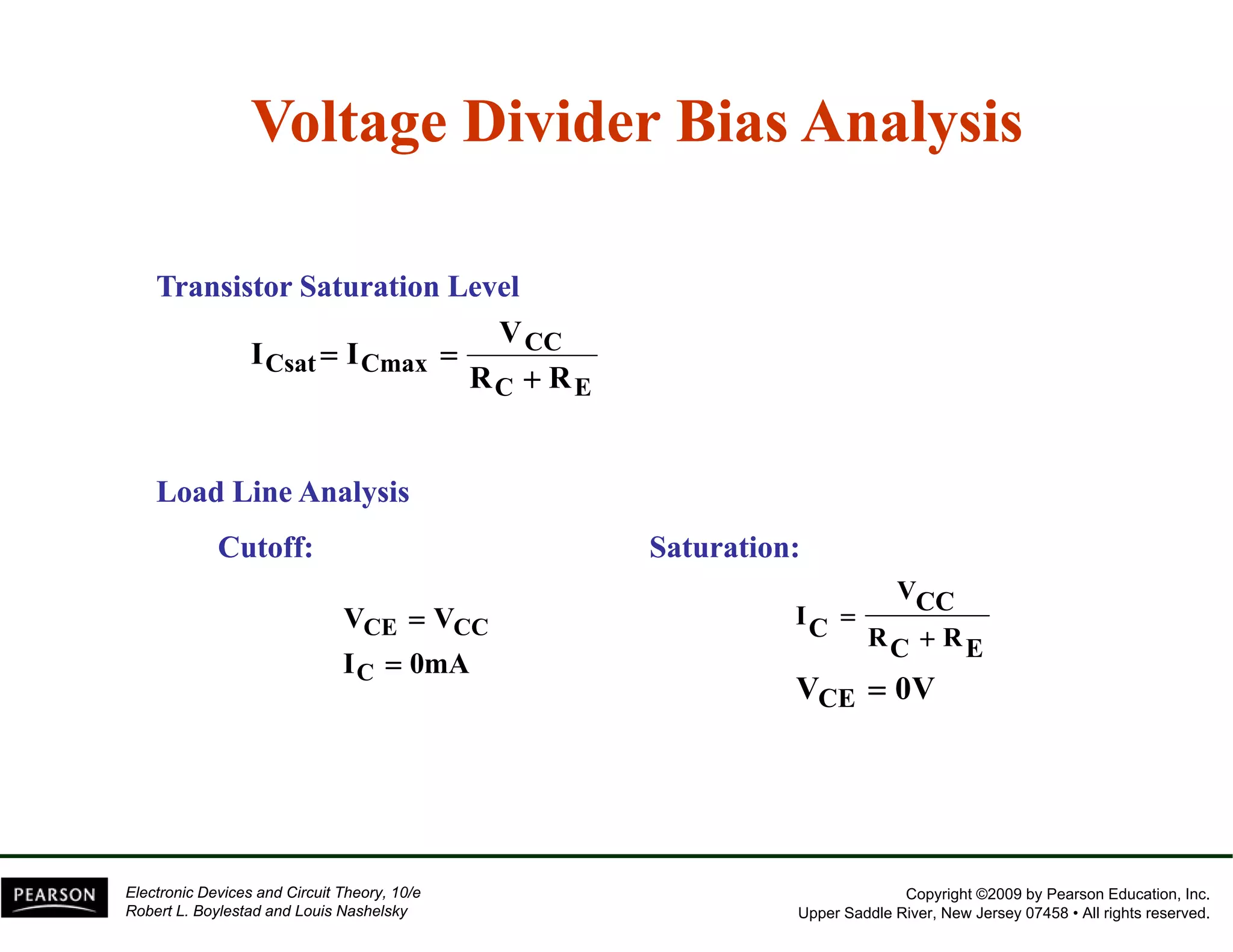 Voltage Divider Bias Analysis 
Transistor Saturation Level 
CC 
Csat Cmax 
V 
I = I 
= 
R + 
R 
C E 
Load Line Analysis 
Cutoff: Saturation: 
V 
V = 
V 
C 
CE CC 
= 
I 0mA 
VCC 
RC RE 
IC 
VCE = 
0V 
+ 
= 
CE 
Copyright ©2009 by Pearson Education, Inc. 
Upper Saddle River, New Jersey 07458 • All rights reserved. 
Electronic Devices and Circuit Theory, 10/e 
Robert L. Boylestad and Louis Nashelsky 
 