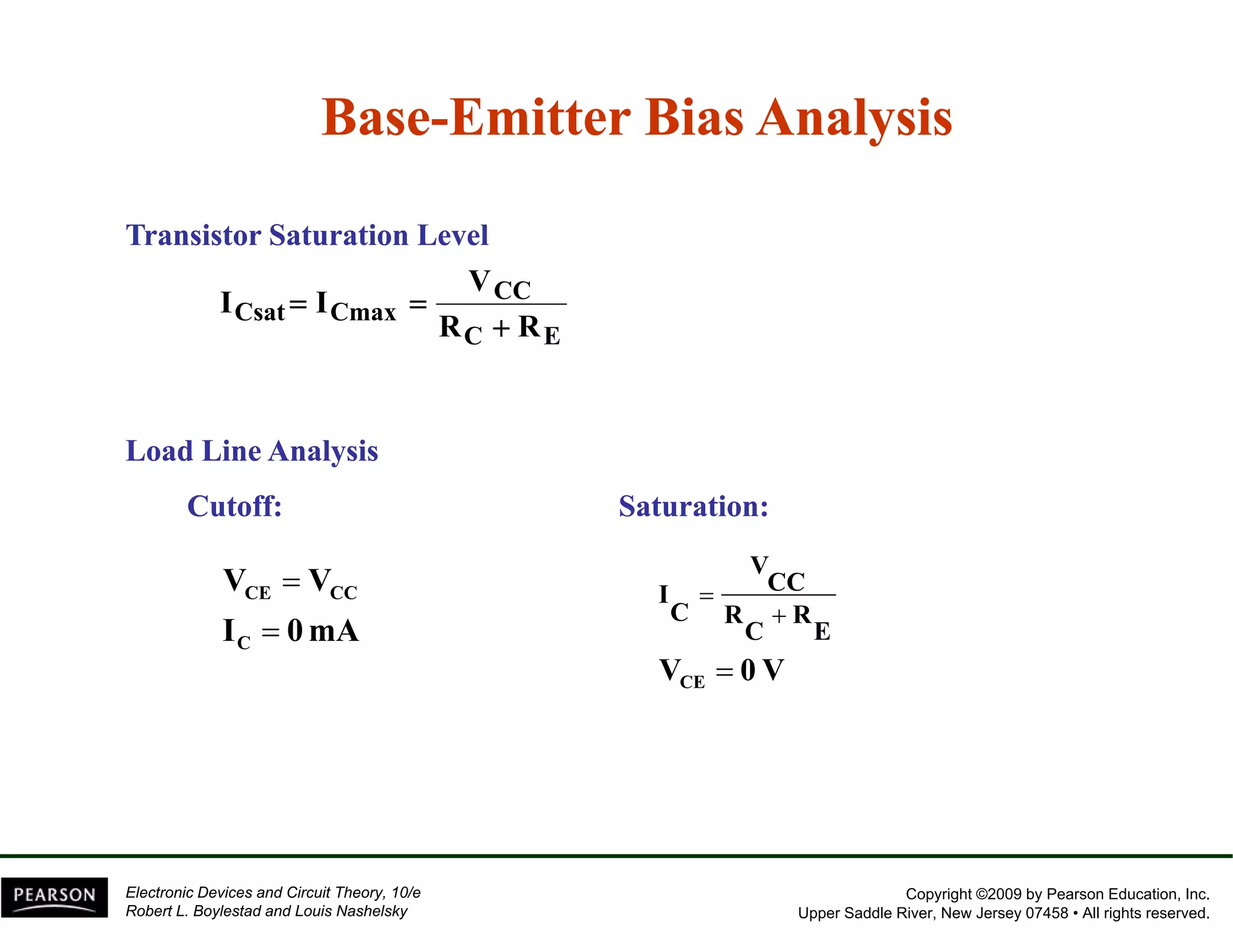 Base-Emitter Bias Analysis 
Transistor Saturation Level 
CC 
V 
Csat Cmax R R 
C E 
I I 
+ 
= = 
Load Line Analysis 
Cutoff: Saturation: 
V V 
CE CC 
= VCC 
I 
I C 
= 
0mA 
RC RE C 
V CE 
= 
0 V + 
= 
Copyright ©2009 by Pearson Education, Inc. 
Upper Saddle River, New Jersey 07458 • All rights reserved. 
Electronic Devices and Circuit Theory, 10/e 
Robert L. Boylestad and Louis Nashelsky 
 