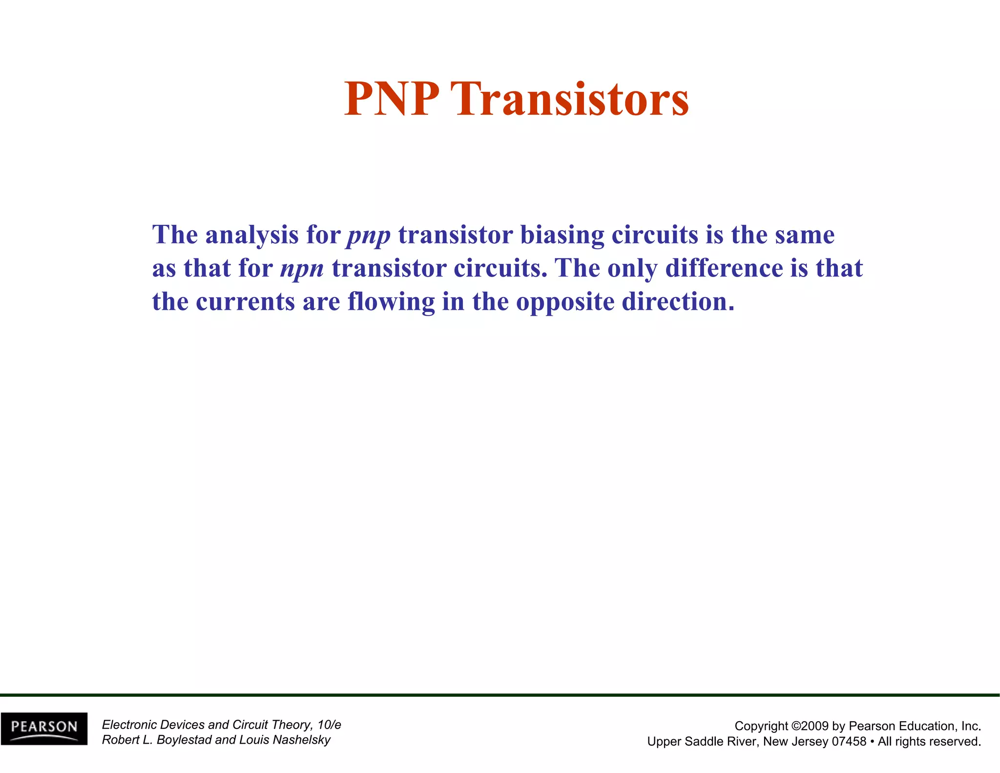 PNP Transistors 
The analysis for pnp transistor biasing circuits is the same 
as that for npn transistor circuits. The only difference is that 
the currents are flowing in the opposite direction. 
Copyright ©2009 by Pearson Education, Inc. 
Upper Saddle River, New Jersey 07458 • All rights reserved. 
Electronic Devices and Circuit Theory, 10/e 
Robert L. Boylestad and Louis Nashelsky 
