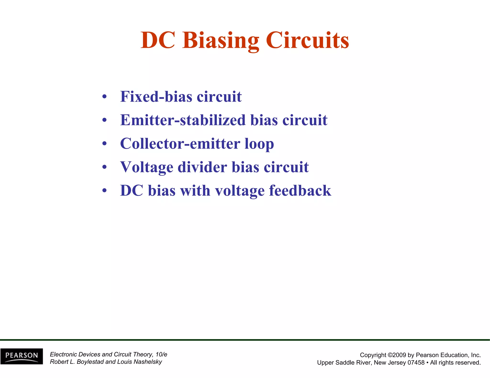 DC Biasing Circuits 
•• Fixed-bias circuit 
• Emitter-stabilized bias circuit 
•• Collector-emitter loop 
• Voltage divider bias circuit 
•• DC bias with voltage feedback 
Copyright ©2009 by Pearson Education, Inc. 
Upper Saddle River, New Jersey 07458 • All rights reserved. 
Electronic Devices and Circuit Theory, 10/e 
Robert L. Boylestad and Louis Nashelsky 
 