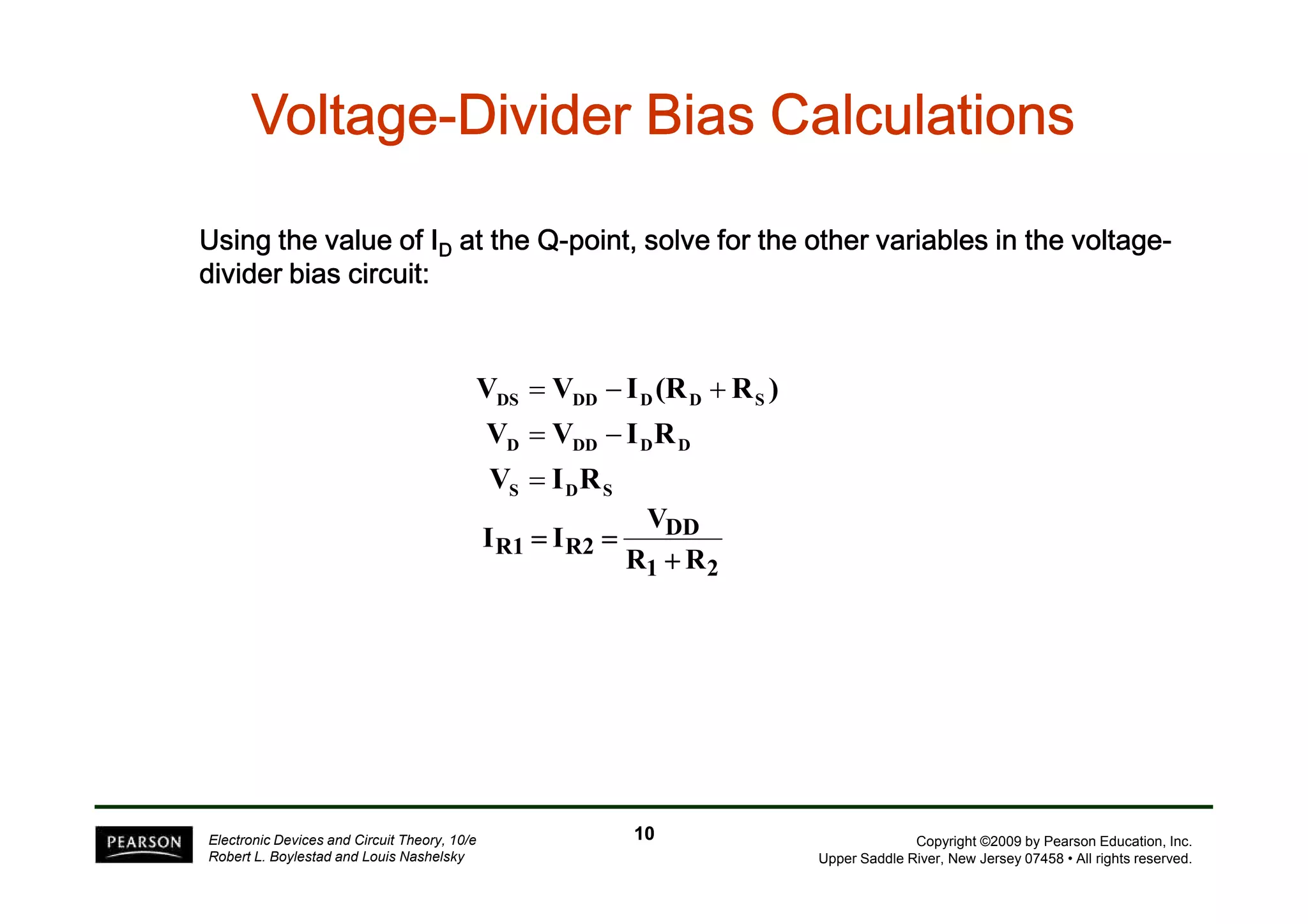 VVVVVVVVoooooooollllllllttttttttaaaaaaaaggggggggeeeeeeee-DDDDDDDDiiiiiiiivvvvvvvviiiiiiiiddddddddeeeeeeeerrrrrrrr BBBBBBBBiiiiiiiiaaaaaaaassssssss CCCCCCCCaaaaaaaallllllllccccccccuuuuuuuullllllllaaaaaaaattttttttiiiiiiiioooooooonnnnnnnnssssssss 
UUUUssssiiiinnnngggg tttthhhheeee vvvvaaaalllluuuueeee ooooffff IIIID aaaatttt tttthhhheeee QQQQ-ppppooooiiiinnnntttt,,,, ssssoooollllvvvveeee ffffoooorrrr tttthhhheeee ooootttthhhheeeerrrr vvvvaaaarrrriiiiaaaabbbblllleeeessss iiiinnnn tttthhhheeee vvvvoooollllttttaaaaggggeeee-ddddiiiivvvviiiiddddeeeerrrr 
bbbbiiiiaaaassss cccciiiirrrrccccuuuuiiiitttt:::: 
V = V − I (R + 
R ) 
DS DD D D S 
V = V − 
I R 
D DD D D 
V = 
I R 
Copyright ©2009 by Pearson Education, Inc. 
Upper Saddle River, New Jersey 07458 • All rights reserved. 
Electronic Devices and Circuit Theory, 10/e 
Robert L. Boylestad and Louis Nashelsky 
S D S V 
DD 
R1 R2 R R 
1 2 
I I 
+ 
= = 
10 
 
