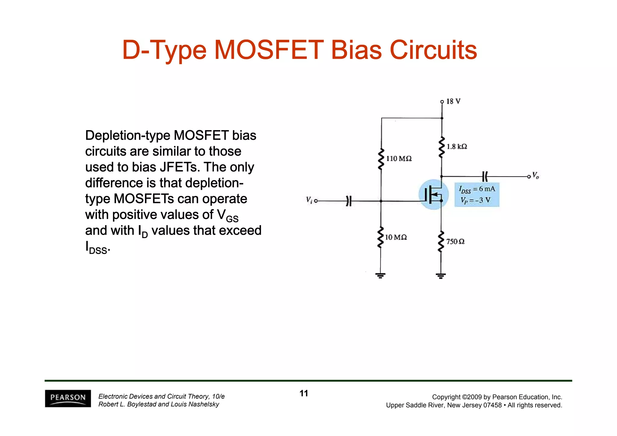 D-Type TTTTTTTyyyyyyypppppppeeeeeee MMMMMMMMOOOOOOOOSSSSSSSSFFFFFFFFEEEEEEEETTTTTTTT BBBBBBBBiiiiiiiiaaaaaaaassssssss CCCCCCCCiiiiiiiirrrrrrrrccccccccuuuuuuuuiiiiiiiittttttttssssssss 
DDDDeeeepppplllleeeettttiiiioooonnnn-ttttyyyyppppeeee MMMMOOOOSSSSFFFFEEEETTTT bbbbiiiiaaaassss 
cccciiiirrrrccccuuuuiiiittttssss aaaarrrreeee ssssiiiimmmmiiiillllaaaarrrr ttttoooo tttthhhhoooosssseeee 
uuuusssseeeedddd ttttoooo bbbbiiiiaaaassss JJJJFFFFEEEETTTTssss. TTTThhhheeee oooonnnnllllyyyy 
ddddiiiiffffffffeeeerrrreeeennnncccceeee iiiissss tttthhhhaaaatttt ddddeeeepppplllleeeettttiiiioooonnnn-ttttyyyyppppeeee 
MMMMOOOOSSSSFFFFEEEETTTTssss ccccaaaannnn ooooppppeeeerrrraaaatttteeee 
wwwwiiiitttthhhh ppppoooossssiiiittttiiiivvvveeee vvvvaaaalllluuuueeeessss ooooffff VVVVGGGGSSSS 
Copyright ©2009 by Pearson Education, Inc. 
Upper Saddle River, New Jersey 07458 • All rights reserved. 
aaaannnndddd wwwwiiiitttthhhh IIIID vvvvaaaalllluuuueeeessss tttthhhhaaaatttt eeeexxxxcccceeeeeeeedddd 
IDDDDSSSSSSSS. 
Electronic Devices and Circuit Theory, 10/e 
Robert L. Boylestad and Louis Nashelsky 
11 
 