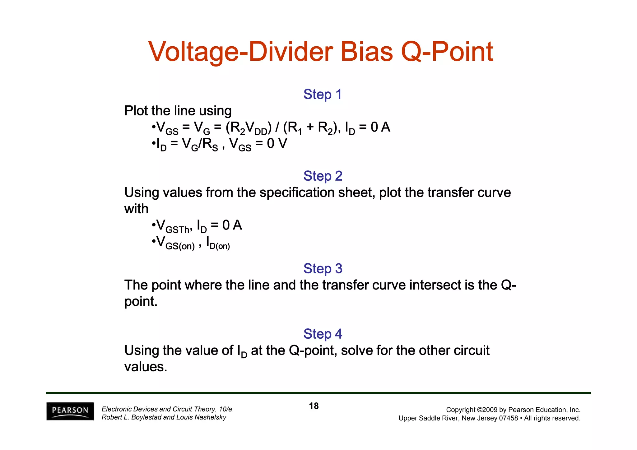 VVVVVVVVoooooooollllllllttttttttaaaaaaaaggggggggeeeeeeee-DDDDDDDDiiiiiiiivvvvvvvviiiiiiiiddddddddeeeeeeeerrrrrrrr BBBBBBBBiiiiiiiiaaaaaaaassssssss QQQQQQQQ-PPPPPPPPooooooooiiiiiiiinnnnnnnntttttttt 
SSSSSSSStttttttteeeeeeeepppppppp 1 
PPPPllllooootttt tttthhhheeee lllliiiinnnneeee uuuussssiiiinnnngggg 
•VGGGGSSSS ==== VVVVG ==== ((((RRRR2VDDDDDDDD)))) //// ((((RRRR1 ++++ RRRR2)))),,,, IIIID ==== 0000 AAAA 
•ID ==== VVVVG////RRRRS ,,,, VVVVGGGGSSSS ==== 0000 V 
SSSSSSSStttttttteeeeeeeepppppppp 2 
UUUUssssiiiinnnngggg vvvvaaaalllluuuueeeessss ffffrrrroooommmm tttthhhheeee ssssppppeeeecccciiiiffffiiiiccccaaaattttiiiioooonnnn sssshhhheeeeeeeetttt,,,, ppppllllooootttt tttthhhheeee ttttrrrraaaannnnssssffffeeeerrrr ccccuuuurrrrvvvveeee 
wwwwiiiitttthhhh 
•VGGGGSSSSTTTThhhh,,,, IIIID ==== 0000 A 
Copyright ©2009 by Pearson Education, Inc. 
Upper Saddle River, New Jersey 07458 • All rights reserved. 
•VGGGGSSSS((((oooonnnn)))) ,,,, IIIIDDDD((((oooonnnn)))) 
Electronic Devices and Circuit Theory, 10/e 
Robert L. Boylestad and Louis Nashelsky 
SSSSSSSStttttttteeeeeeeepppppppp 3 
TTTThhhheeee ppppooooiiiinnnntttt wwwwhhhheeeerrrreeee tttthhhheeee lllliiiinnnneeee aaaannnndddd tttthhhheeee ttttrrrraaaannnnssssffffeeeerrrr ccccuuuurrrrvvvveeee iiiinnnntttteeeerrrrsssseeeecccctttt iiiissss tttthhhheeee QQQQ-ppppooooiiiinnnntttt. 
SSSSSSSStttttttteeeeeeeepppppppp 4 
UUUUssssiiiinnnngggg tttthhhheeee vvvvaaaalllluuuueeee ooooffff IIIID aaaatttt tttthhhheeee QQQQ-ppppooooiiiinnnntttt,,,, ssssoooollllvvvveeee ffffoooorrrr tttthhhheeee ooootttthhhheeeerrrr cccciiiirrrrccccuuuuiiiitttt 
vvvvaaaalllluuuueeeessss. 
18 
 